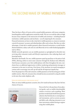 74




          the second wave oF MoBile PayMents




          There has been a flurry of recent activity around mobile payments, with many companies
          launching pilots and live applications around the world. The race is on and the stakes are high
          because many companies at the intersection of mobile and commerce – including financial
          institutions, mobile operators and merchants – are all competing for the consumer.
          Financial institutions are keen to take a lead role in mobile payments as a means to maintain
          control of consumers’ accounts and related product offers such as loans. But there are other
          advantages. A lead role in mobile payments allows financial institutions to avoid further
          disintermediation, reduce cash and cost and effectively service under-banked geographies
          such as Africa.
          Mobile network operators can use mobile payments as springboard to diversify into
          servicing other consumer needs and lifestyle requirements, thus reducing churn and
          boosting loyalty.
          Merchants also benefit. For one, mobile payments speed up purchases at the point of sale
          (POS), allowing cashiers to move more consumer through the checkout more efficiently.
          And, because consumers carry their mobile phones with them throughout the store, mer-
          chants have an additional opportunity to deliver marketing and promotion messages to
          consumers in the store in real-time. Even better, if the merchant can match messaging to
          content and so encourage cross-sell, up-sell and the all-important impulse buy.
          From the perspective of the end-consumer, mobile payments are fast becoming part of their
          mobile routines. After all, consumers have already become accustomed to using the mobile
          to do more than make telephone calls.

          where do mobile payments make business sense?
          There are many mobile payments scenarios, but a few stand out because they have the best
          chances of success.
                                                      First on the list is the purchase of non-phys-
                                                      ical goods, such as mobile downloadable
     chiel liezenBerg                                 content, or services, such as parking. These
                                                      purchases would clearly benefit from payment
                       Founding partner, innopay
                                                      solutions that link directly to existing finan-
                                                      cial instruments, such as current accounts
                                                      and debit cards, allowing consumers to use
                                                      these instruments without having to register
                                                      using their mobile phone.
 