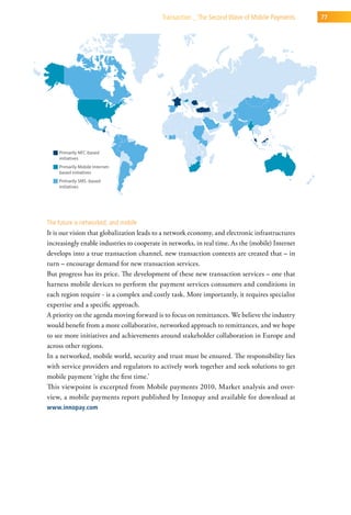 transaction _ the second wave of Mobile Payments      77




the future is networked, and mobile
It is our vision that globalization leads to a network economy, and electronic infrastructures
increasingly enable industries to cooperate in networks, in real time. As the (mobile) Internet
develops into a true transaction channel, new transaction contexts are created that – in
turn – encourage demand for new transaction services.
But progress has its price. The development of these new transaction services – one that
harness mobile devices to perform the payment services consumers and conditions in
each region require - is a complex and costly task. More importantly, it requires specialist
expertise and a specific approach.
A priority on the agenda moving forward is to focus on remittances. We believe the industry
would benefit from a more collaborative, networked approach to remittances, and we hope
to see more initiatives and achievements around stakeholder collaboration in Europe and
across other regions.
In a networked, mobile world, security and trust must be ensured. The responsibility lies
with service providers and regulators to actively work together and seek solutions to get
mobile payment ‘right the first time.’
This viewpoint is excerpted from Mobile payments 2010, Market analysis and over-
view, a mobile payments report published by Innopay and available for download at
www.innopay.com
 
