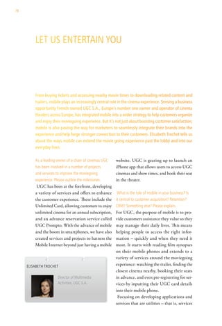 78




         let us entertain you




         From buying tickets and accessing nearby movie times to downloading related content and
         trailers, mobile plays an increasingly central role in the cinema experience. Sensing a business
         opportunity French-owned UGC S.A., Europe’s number one owner and operator of cinema
         theaters across Europe, has integrated mobile into a wider strategy to help customers organize
         and enjoy their moviegoing experience. But it’s not just about boosting customer satisfaction;
         mobile is also paving the way for marketers to seamlessly integrate their brands into the
         experience and help forge stronger connection to their customers. Elisabeth Trochet tells us
         about the ways mobile can extend the movie going experience past the lobby and into our
         everyday lives.

         as a leading owner of a chain of cinemas ugc     website. UGC is gearing up to launch an
         has been involved in a number of projects        iPhone app that allows users to access UGC
         and services to improve the moviegoing           cinemas and show times, and book their seat
         experience. Please outline the milestones.       in the theater.
          UGC has been at the forefront, developing
         a variety of services and offers to enhance      what is the role of mobile in your business? is
         the customer experience. These include the       it central to customer acquisition? retention?
         Unlimited Card, allowing customers to enjoy      crM? something else? Please explain.
         unlimited cinema for an annual subscription,     For UGC, the purpose of mobile is to pro-
         and an advance reservation service called        vide customers assistance they value so they
         UGC Prompto. With the advance of mobile          may manage their daily lives. This means
         and the boom in smartphones, we have also        helping people to access the right infor-
         created services and projects to harness the     mation – quickly and when they need it
         Mobile Internet beyond just having a mobile      most. It starts with reading film synopses
                                                          on their mobile phones and extends to a
                                                          variety of services around the moviegoing
     elisaBeth trochet                                    experience: watching the trailer, finding the
                                                          closest cinema nearby, booking their seats
                       director of Multimedia             in advance, and even pre-registering for ser-
                       activities, ugc s.a.               vices by inputting their UGC card details
                                                          into their mobile phone.
                                                           Focusing on developing applications and
                                                          services that are utilities – that is, services
 