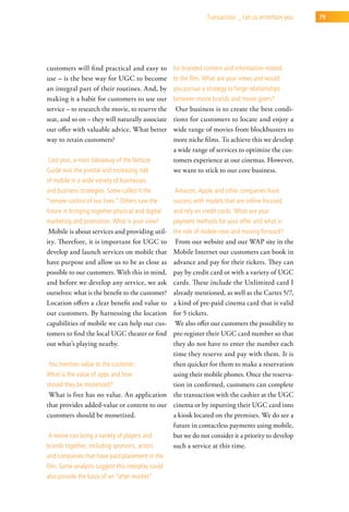 transaction _ let us entertain you   79




customers will find practical and easy to          for branded content and information related
use – is the best way for UGC to become            to the film. what are your views and would
an integral part of their routines. And, by        you pursue a strategy to forge relationships
making it a habit for customers to use our         between movie brands and movie goers?
service – to research the movie, to reserve the     Our business is to create the best condi-
seat, and so on – they will naturally associate    tions for customers to locate and enjoy a
our offer with valuable advice. What better        wide range of movies from blockbusters to
way to retain customers?                           more niche films. To achieve this we develop
                                                   a wide range of services to optimize the cus-
last year, a main takeaway of the netsize          tomers experience at our cinemas. However,
guide was the pivotal and increasing role          we want to stick to our core business.
of mobile in a wide variety of businesses
and business strategies. some called it the        amazon, apple and other companies have
“remote control of our lives.” others saw the      success with models that are online-focused
future in bringing together physical and digital   and rely on credit cards. what are your
marketing and promotion. what is your view?        payment methods for your offer and what is
 Mobile is about services and providing util-      the role of mobile now and moving forward?
ity. Therefore, it is important for UGC to   From our website and our WAP site in the
develop and launch services on mobile that  Mobile Internet our customers can book in
have purpose and allow us to be as close as advance and pay for their tickets. They can
possible to our customers. With this in mind,
                                            pay by credit card or with a variety of UGC
and before we develop any service, we ask   cards. These include the Unlimited card I
ourselves: what is the benefit to the customer?
                                            already mentioned, as well as the Cartes 5/7,
Location offers a clear benefit and value toa kind of pre-paid cinema card that is valid
our customers. By harnessing the location   for 5 tickets.
capabilities of mobile we can help our cus-  We also offer our customers the possibility to
tomers to find the local UGC theater or findpre-register their UGC card number so that
out what’s playing nearby.                  they do not have to enter the number each
                                            time they reserve and pay with them. It is
 you mention value to the customer.         then quicker for them to make a reservation
what is the value of apps and how           using their mobile phones. Once the reserva-
should they be monetized?                   tion in confirmed, customers can complete
 What is free has no value. An application the transaction with the cashier at the UGC
that provides added-value or content to our cinema or by inputting their UGC card into
customers should be monetized.              a kiosk located on the premises. We do see a
                                            future in contactless payments using mobile,
 a movie can bring a variety of players and but we do not consider it a priority to develop
brands together, including sponsors, actors such a service at this time.
and companies that have paid placement in the
film. some analysts suggest this interplay could
also provide the basis of an “after-market”
 