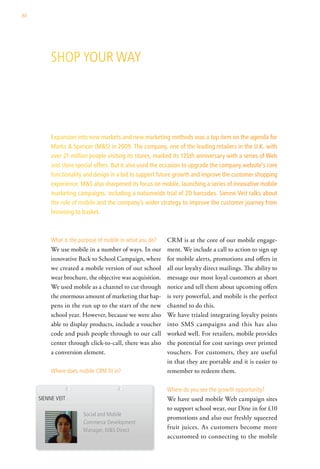 80




          shoP your way




          Expansion into new markets and new marketing methods was a top item on the agenda for
          Marks & Spencer (M&S) in 2009. The company, one of the leading retailers in the U.K. with
          over 21 million people visiting its stores, marked its 125th anniversary with a series of Web
          and store special offers. But it also used the occasion to upgrade the company website’s core
          functionality and design in a bid to support future growth and improve the customer shopping
          experience. M&S also sharpened its focus on mobile, launching a series of innovative mobile
          marketing campaigns, including a nationwide trial of 2D barcodes. Sienne Veit talks about
          the role of mobile and the company’s wider strategy to improve the customer journey from
          browsing to basket.



          what is the purpose of mobile in what you do?   CRM is at the core of our mobile engage-
          We use mobile in a number of ways. In our       ment. We include a call to action to sign up
          innovative Back to School Campaign, where       for mobile alerts, promotions and offers in
          we created a mobile version of our school       all our loyalty direct mailings. The ability to
          wear brochure, the objective was acquisition.   message our most loyal customers at short
          We used mobile as a channel to cut through      notice and tell them about upcoming offers
          the enormous amount of marketing that hap-      is very powerful, and mobile is the perfect
          pens in the run up to the start of the new      channel to do this.
          school year. However, because we were also      We have trialed integrating loyalty points
          able to display products, include a voucher     into SMS campaigns and this has also
          code and push people through to our call        worked well. For retailers, mobile provides
          center through click-to-call, there was also    the potential for cost savings over printed
          a conversion element.                           vouchers. For customers, they are useful
                                                          in that they are portable and it is easier to
          where does mobile crM fit in?                   remember to redeem them.

                                                          where do you see the growth opportunity?
     sienne veit                                          We have used mobile Web campaign sites
                                                          to support school wear, our Dine in for £10
                       social and Mobile
                                                          promotions and also our freshly squeezed
                       commerce development
                       Manager, M&s direct
                                                          fruit juices. As customers become more
                                                          accustomed to connecting to the mobile
 