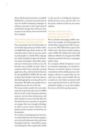 82




     Direct Marketing Association to establish        is a key way for us to bridge the experience
     MobileSafe, a consumer focused mark of           divide between stores and the web. It is
     trust for mobile marketing campaigns. It         the perfect medium to link our two estates
     will give consumers a clear expectation of       together.
     what kind of messages they will receive, how
     to opt-in or out and any costs associated with   will people use their phones to buy
     that campaign.                                   items? if so, what kinds of items? and
                                                      what will you do to facilitate this?
     what marketing campaign have you deployed        We are already encouraging mobile com-
     or observed that really stands out and why?      merce. For example, we sell nametapes for
     Our nationwide trial of 2D barcodes on           school clothes using premium SMS. Custom-
     our Freshly Squeezed juice bottles within        ers can text TAG followed by a space, their
     our Food to go range clearly stands out. We      child’s name, their house number and post
     used data matrix codes on our juice packs        code to 65006. We validate their names and
     to push people to a mobile Web campaign          addresses, bill them £5 using premium SMS
     site, which included visually-rich informa-      and then send them 50 iron-on nametapes
     tion about the product, daily offers, jokes,     within 3 days.
     and more. Instructions on how to scan the        As a company, Marks & Spencer can see
     barcode were available on pack. And, if          an enormous advantage in m-commerce.
     customers didn’t have a barcode scanning         However, we need the industry to become
     application, they could easily download one      standardized and for mobile payments tech-
     by texting FRESH to 65006. We were able          nology to advance to a point where we can
     to detect their handset and direct them to       roll it out to other areas of mobile. We can
     download appropriate scanning software for       certainly see a time where customers would
     their phone. We had far more people than we      want to pay for their lunch or sub £30 items
     predicted access the site in this way.           using their mobiles, or to use their mobiles
     Not many retailers would trial a store-wide,     for some or all of their purchase journey.
     national on-pack barcode trial, but M&S
     did. As a result, we have learned an enormous
     amount, not just about the processes and
     skills needed to execute a barcode offer, but
     also about how our customers are prepared
     to navigate their way through technology
     in order to access content relevant to the
     product and the situation in which they use
     that product.
     As we reduce our packaging more and more,
     we need to find innovative ways for people to
     access the rich information they seek about
     the products they buy - and mobile is a great
     way of doing this. More importantly, mobile
 