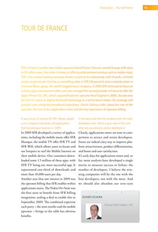 transaction _ tour de France     83




tour de France




SFR is France’s number two mobile operator behind France Telecom-owned Orange with close
to 20 million users. But when it comes to offering entertainment services such as mobile music
SFR is the market leading innovator thanks in part to its relationship with Vivendi, a French
media conglomerate that has a controlling stake in SFR (56 percent) and a majority share in
Universal Music group, the world’s biggest music company. In 2009 SFR continued to focus on
cutting-edge entertainment offers and also emerged the second provider in France to offer the
Apple iPhone 3G. SFR, which acquired fixed-line operator Neuf Cegetel in 2008, also became
the first in France to deploy femtocell technology in a bid to boost indoor 3G coverage and
provide users enhanced broadband experience. Olivier Céchura talks about the role of the
operator, the lure of the applications store and the key importance of operator billing.

it was a busy 12 months for sFr. Please update   it has been said that the company with the most
us on company milestones and applications        developers wins. what is your view of this and
that boosted your business in 2009.              what are you doing to attract developers?
In 2009 SFR developed a variety of applica-      Clearly, applications stores are now in com-
tions, including the mobile music offer SFR      petition to attract and retain developers.
Musique, the mobile TV offer SFR TV and          Stores are indeed a key way to improve plat-
SFR Wifi, which allows users to locate and       form attractiveness, product differentiation,
use hotspots to surf the Mobile Internet on      and boost end-user satisfaction.
their mobile device. Our customers down-         It’s early days for applications stores and, so
loaded some 1.5 million of these apps, with      far, most analysts have developed a single
SFR TV being our most successful app. It         metric to measure success or failure: the
represented one-third of downloads and           number of developers. I believe the win-
more than 45,000 users per day.                  ning companies will be the one with the
Another area that saw interest in 2009 was       best developers, not with the most. And
the operator billing that SFR enables within     we should also abandon our zero-sum
applications stores. The Nokia Ovi Store was
the first store to benefit from SFR billing
integration, sealing a deal to enable this in       olivier cechura
September 2009. The combined expertise
                                                                        director B2B enablers, sFr
each party – the store retailer and the mobile
operator – brings to the table has obvious
benefits.
 