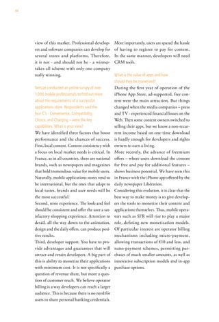 84




     view of this market. Professional develop-        More importantly, users are spared the hassle
     ers and software companies can develop for        of having to register to pay for content.
     several stores and platforms. Therefore,          In the same manner, developers will need
     it is not - and should not be - a winner-         CRM tools.
     takes-all scheme with only one company
     really winning.                                   what is the value of apps and how
                                                       should they be monetized?
     netsize conducted an online survey of over        During the first year of operation of the
     1,000 mobile professionals to find out more       iPhone App Store, ad-supported, free con-
     about the requirements of a successful            tent were the main attraction. But things
     applications store. respondents said the          changed when the media companies – press
     four c’s - convenience, compatibility,            and TV - experienced financial losses on the
     choice, and charging – were the key               Web. Then some content owners switched to
     capabilities. what is your view?                  selling their apps, but we know a non-recur-
     We have identified three factors that boost       rent income based on one-time download
     performance and the chances of success.           is hardly enough for developers and rights
     First, local content. Content consistency with    owners to earn a living.
     a focus on local market needs is critical. In     More recently, the advance of freemium
     France, as in all countries, there are national   offers – where users download the content
     brands, such as newspapers and magazines          for free and pay for additional features –
     that hold tremendous value for mobile users.      shows business potential. We have seen this
     Naturally, mobile applications stores tend to     in France with the iPhone app offered by the
     be international, but the ones that adapt to      daily newspaper Libération.
     local tastes, brands and user needs will be       Considering this evolution, it is clear that the
     the most successful.                              best way to make money is to give develop-
     Second, store experience. The look-and feel       ers the tools to monetize their content and
     should be consistent and offer the user a sat-    applications themselves. Thus, mobile opera-
     isfactory shopping experience. Attention to       tors such as SFR will rise to play a major
     detail, all the way down to the animation,        role, defining new monetization models.
     design and the daily offers, can produce posi-    Of particular interest are operator billing
     tive results.                                     mechanisms including micro-payment,
     Third, developer support. You have to pro-        allowing transactions of €10 and less, and
     vide advantages and guarantees that will          nano-payment schemes, permitting pur-
     attract and retain developers. A big part of      chases of much smaller amounts, as well as
     this is ability to monetize their applications    innovative subscription models and in-app
     with minimum cost. It is not specifically a       purchase options.
     question of revenue share, but more a ques-
     tion of customer reach. We believe operator
     billing is a way developers can reach a larger
     audience. This is because there is no need for
     users to share personal banking credentials.
 