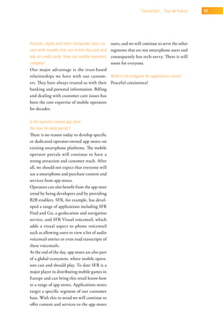 transaction _ tour de France   85




amazon, apple and other companies have suc-       users, and we will continue to serve the other
cess with models that are online-focused and segments that are not smartphone users and
rely on credit cards. how can mobile operators    consequently less tech-savvy. There is still
compete?                                          room for everyone.
Our major advantage is the trust-based
relationships we have with our custom- what is the endgame for applications stores?
ers. They have always trusted us with their Peaceful coexistence!
banking and personal information. Billing
and dealing with customer care issues has
been the core expertise of mobile operators
for decades.

is the operator-owned app store
the new ‘on-deck portal’?
There is no reason today to develop specific
or dedicated operator-owned app stores on
existing smartphone platforms. The mobile
operator portals will continue to have a
strong attraction and customer reach. After
all, we should not expect that everyone will
use a smartphone and purchase content and
services from app stores.
Operators can also benefit from the app store
trend by being developers and by providing
B2B enablers. SFR, for example, has devel-
oped a range of applications including SFR
Find and Go, a geolocation and navigation
service, and SFR Visual voicemail, which
adds a visual aspect to phone voicemail
such as allowing users to view a list of audio
voicemail entries or even read transcripts of
these voicemails.
At the end of the day, app stores are also part
of a global ecosystem, where mobile opera-
tors can and should play. To date SFR is a
major player in distributing mobile games in
Europe and can bring this retail know-how
to a range of app stores. Applications stores
target a specific segment of our customer
base. With this in mind we will continue to
offer content and services to the app stores
 
