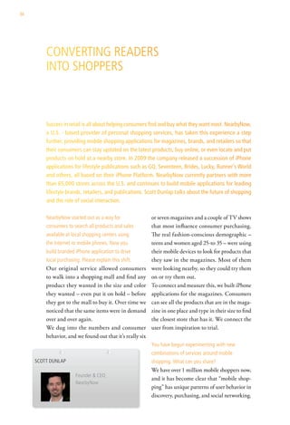 86




         converting readers
         into shoPPers



         Success in retail is all about helping consumers find and buy what they want most. NearbyNow,
         a U.S. - based provider of personal shopping services, has taken this experience a step
         further, providing mobile shopping applications for magazines, brands, and retailers so that
         their consumers can stay updated on the latest products, buy online, or even locate and put
         products on hold at a nearby store. In 2009 the company released a succession of iPhone
         applications for lifestyle publications such as GQ, Seventeen, Brides, Lucky, Runner’s World
         and others, all based on their iPhone Platform. NearbyNow currently partners with more
         than 65,000 stores across the U.S. and continues to build mobile applications for leading
         lifestyle brands, retailers, and publications. Scott Dunlap talks about the future of shopping
         and the role of social interaction.

         nearbynow started out as a way for                or seven magazines and a couple of TV shows
         consumers to search all products and sales        that most influence consumer purchasing.
         available at local shopping centers using         The real fashion-conscious demographic –
         the internet or mobile phones. now you            teens and women aged 25-to 35 – were using
         build branded iPhone application to drive         their mobile devices to look for products that
         local purchasing. Please explain this shift.      they saw in the magazines. Most of them
         Our original service allowed consumers            were looking nearby, so they could try them
         to walk into a shopping mall and find any         on or try them out.
         product they wanted in the size and color         To connect and measure this, we built iPhone
         they wanted – even put it on hold – before        applications for the magazines. Consumers
         they got to the mall to buy it. Over time we      can see all the products that are in the maga-
         noticed that the same items were in demand        zine in one place and type in their size to find
         over and over again.                              the closest store that has it. We connect the
         We dug into the numbers and consumer              user from inspiration to trial.
         behavior, and we found out that it’s really six
                                                           you have begun experimenting with new
                                                           combinations of services around mobile
     scott dunlaP                                          shopping. what can you share?
                                                           We have over 1 million mobile shoppers now,
                        Founder & ceo,
                                                           and it has become clear that “mobile shop-
                        nearbynow
                                                           ping” has unique patterns of user behavior in
                                                           discovery, purchasing, and social networking.
 
