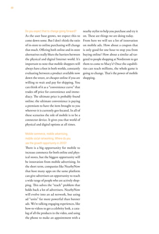88




     do you expect that to change going forward?       nearby stylist to help you purchase and try it
     As the user base grows, we expect this to         on. These are things we are doing today.
     come down some. But I don’t think the ratio       From here we will see a lot of innovation
     of in-store to online purchasing will change      on mobile ads. How about a coupon that
     that much. Offering both online and in-store      is only good for one hour to stop you from
     alternatives really blurs the barriers between    buying online? How about a similar ad tar-
     the physical and digital Internet world. It’s     geted to people shopping at Nordstrom to get
     important to note that mobile shoppers will       them to come to Macy’s? Once the capabili-
     always have a foot in both worlds, constantly     ties can reach millions, the whole game is
     evaluating between a product available now        going to change. That’s the power of mobile
     down the street, or cheaper online if you are     shopping.
     willing to wait and pay for shipping. You
     can think of it as a “convenience curve” that
     trades off price for convenience and imme-
     diacy. The ultimate price is probably found
     online; the ultimate convenience is paying
     a premium to have the item brought to you
     wherever it is currently geo-located. In all of
     these scenarios the role of mobile is to be a
     connector device. It gives you that world of
     physical and digital options at all times.

     Mobile commerce, mobile advertising,
     mobile social networking. where do you
     see the growth opportunity in 2010?
     There is a big opportunity for mobile to
     increase commerce for both online and phys-
     ical stores, but the biggest opportunity will
     be innovation from mobile advertising. In
     the short term, companies like NearbyNow
     that host many apps on the same platform
     can give advertisers an opportunity to reach
     a wide range of people who are actively shop-
     ping. This solves the “reach” problem that
     holds back a lot of advertisers. NearbyNow
     will evolve into an ad network, but using
     ad “units” far more powerful than banner
     ads. We’re talking engaging experiences, like
     how-to videos to get a celebrity look, a cata-
     log of all the products in the video, and using
     the phone to make an appointment with a
 