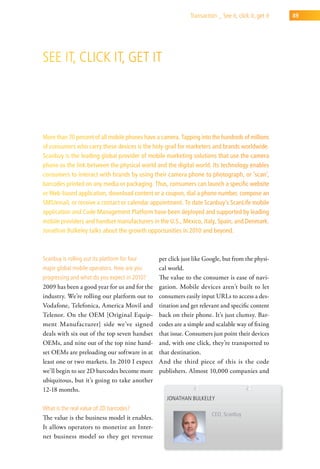 transaction _ see it, click it, get it   89




see it, click it, get it




More than 70 percent of all mobile phones have a camera. Tapping into the hundreds of millions
of consumers who carry these devices is the holy-grail for marketers and brands worldwide.
Scanbuy is the leading global provider of mobile marketing solutions that use the camera
phone as the link between the physical world and the digital world. Its technology enables
consumers to interact with brands by using their camera phone to photograph, or ‘scan’,
barcodes printed on any media or packaging. Thus, consumers can launch a specific website
or Web-based application, download content or a coupon, dial a phone number, compose an
SMS/email, or receive a contact or calendar appointment. To date Scanbuy’s ScanLife mobile
application and Code Management Platform have been deployed and supported by leading
mobile providers and handset manufacturers in the U.S., Mexico, Italy, Spain, and Denmark.
Jonathan Bulkeley talks about the growth opportunities in 2010 and beyond.



scanbuy is rolling out its platform for four    per click just like Google, but from the physi-
major global mobile operators. how are you      cal world.
progressing and what do you expect in 2010?     The value to the consumer is ease of navi-
2009 has been a good year for us and for the    gation. Mobile devices aren’t built to let
industry. We’re rolling our platform out to     consumers easily input URLs to access a des-
Vodafone, Telefonica, America Movil and         tination and get relevant and specific content
Telenor. On the OEM [Original Equip-            back on their phone. It’s just clumsy. Bar-
ment Manufacturer] side we’ve signed            codes are a simple and scalable way of fixing
deals with six out of the top seven handset     that issue. Consumers just point their devices
OEMs, and nine out of the top nine hand-        and, with one click, they’re transported to
set OEMs are preloading our software in at      that destination.
least one or two markets. In 2010 I expect      And the third piece of this is the code
we’ll begin to see 2D barcodes become more      publishers. Almost 10,000 companies and
ubiquitous, but it’s going to take another
12-18 months.
                                                   Jonathan Bulkeley
what is the real value of 2d barcodes?
                                                                       ceo, scanbuy
The value is the business model it enables.
It allows operators to monetize an Inter-
net business model so they get revenue
 