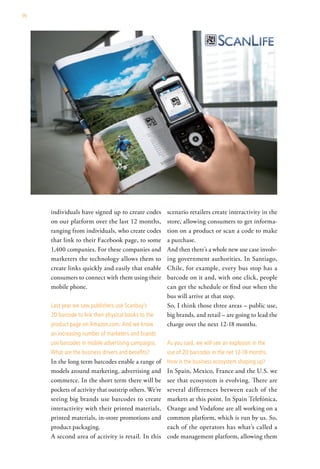 90




     individuals have signed up to create codes        scenario retailers create interactivity in the
     on our platform over the last 12 months,          store, allowing consumers to get informa-
     ranging from individuals, who create codes        tion on a product or scan a code to make
     that link to their Facebook page, to some         a purchase.
     1,400 companies. For these companies and          And then there’s a whole new use case involv-
     marketers the technology allows them to           ing government authorities. In Santiago,
     create links quickly and easily that enable       Chile, for example, every bus stop has a
     consumers to connect with them using their        barcode on it and, with one click, people
     mobile phone.                                     can get the schedule or find out when the
                                                       bus will arrive at that stop.
     last year we saw publishers use scanbuy’s         So, I think those three areas – public use,
     2d barcode to link their physical books to the    big brands, and retail – are going to lead the
     product page on amazon.com. and we know           charge over the next 12-18 months.
     an increasing number of marketers and brands
     use barcodes in mobile advertising campaigns.     as you said, we will see an explosion in the
     what are the business drivers and benefits?       use of 2d barcodes in the net 12-18 months.
     In the long term barcodes enable a range of       how is the business ecosystem shaping up?
     models around marketing, advertising and          In Spain, Mexico, France and the U.S. we
     commerce. In the short term there will be         see that ecosystem is evolving. There are
     pockets of activity that outstrip others. We’re   several differences between each of the
     seeing big brands use barcodes to create          markets at this point. In Spain Telefónica,
     interactivity with their printed materials,       Orange and Vodafone are all working on a
     printed materials, in-store promotions and        common platform, which is run by us. So,
     product packaging.                                each of the operators has what’s called a
     A second area of activity is retail. In this      code management platform, allowing them
 