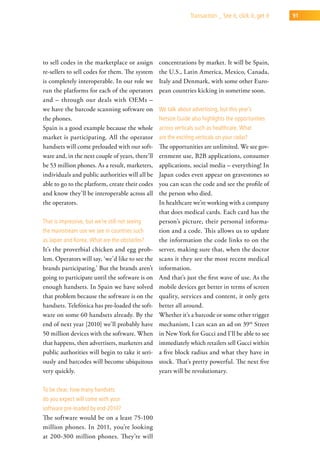 transaction _ see it, click it, get it   91




to sell codes in the marketplace or assign        concentrations by market. It will be Spain,
re-sellers to sell codes for them. The system     the U.S., Latin America, Mexico, Canada,
is completely interoperable. In our role we       Italy and Denmark, with some other Euro-
run the platforms for each of the operators       pean countries kicking in sometime soon.
and – through our deals with OEMs –
we have the barcode scanning software on          we talk about advertising, but this year’s
the phones.                                       netsize guide also highlights the opportunities
Spain is a good example because the whole         across verticals such as healthcare. what
market is participating. All the operator         are the exciting verticals on your radar?
handsets will come preloaded with our soft-       The opportunities are unlimited. We see gov-
ware and, in the next couple of years, there’ll   ernment use, B2B applications, consumer
be 53 million phones. As a result, marketers,     applications, social media – everything! In
individuals and public authorities will all be    Japan codes even appear on gravestones so
able to go to the platform, create their codes    you can scan the code and see the profile of
and know they’ll be interoperable across all      the person who died.
the operators.                                    In healthcare we’re working with a company
                                                  that does medical cards. Each card has the
that is impressive, but we’re still not seeing    person’s picture, their personal informa-
the mainstream use we see in countries such       tion and a code. This allows us to update
as Japan and korea. what are the obstacles?       the information the code links to on the
It’s the proverbial chicken and egg prob-         server, making sure that, when the doctor
lem. Operators will say, ‘we’d like to see the    scans it they see the most recent medical
brands participating.’ But the brands aren’t      information.
going to participate until the software is on     And that’s just the first wave of use. As the
enough handsets. In Spain we have solved          mobile devices get better in terms of screen
that problem because the software is on the       quality, services and content, it only gets
handsets. Telefónica has pre-loaded the soft-     better all around.
ware on some 60 handsets already. By the          Whether it’s a barcode or some other trigger
end of next year [2010] we’ll probably have       mechanism, I can scan an ad on 39th Street
50 million devices with the software. When        in New York for Gucci and I’ll be able to see
that happens, then advertisers, marketers and     immediately which retailers sell Gucci within
public authorities will begin to take it seri-    a five block radius and what they have in
ously and barcodes will become ubiquitous         stock. That’s pretty powerful. The next five
very quickly.                                     years will be revolutionary.

to be clear, how many handsets
do you expect will come with your
software pre-loaded by end-2010?
The software would be on a least 75-100
million phones. In 2011, you’re looking
at 200-300 million phones. They’re will
 