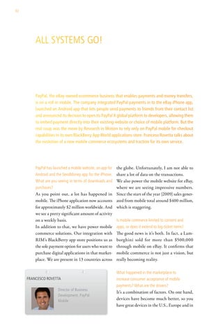 92




         all systeMs go!




         PayPal, the eBay-owned ecommerce business that enables payments and money transfers,
         is on a roll in mobile. The company integrated PayPal payments in to the eBay iPhone app,
         launched an Android app that lets people send payments to friends from their contact list
         and announced its decision to open its PayPal X global platform to developers, allowing them
         to embed payment directly into their existing website or choice of mobile platform. But the
         real coup was the move by Research in Motion to rely only on PayPal mobile for checkout
         capabilities in its own BlackBerry App World applications store. Franceso Rovetta talks about
         the evolution of a new mobile commerce ecosystems and traction for its own service.




         PayPal has launched a mobile website, an app for   the globe. Unfortunately, I am not able to
         android and the sendMoney app for the iPhone.      share a lot of data on the transactions.
         what are you seeing in terms of downloads and      We also power the mobile website for eBay,
         purchases?                                         where we are seeing impressive numbers.
         As you point out, a lot has happened in            Since the start of the year [2009] sales gener-
         mobile. The iPhone application now accounts        ated from mobile total around $400 million,
         for approximately $2 million worldwide. And        which is staggering.
         we see a pretty significant amount of activity
         on a weekly basis.                                 is mobile commerce limited to content and
         In addition to that, we have power mobile          apps, or does it extend to big-ticket items?
         commerce solutions. Our integration with           The good news is it’s both. In fact, a Lam-
         RIM’s BlackBerry app store positions us as         borghini sold for more than $500,000
         the sole payment option for users who want to      through mobile on eBay. It confirms that
         purchase digital applications in that market-      mobile commerce is not just a vision, but
         place. We are present in 13 countries across       really becoming reality.

                                                            what happened in the marketplace to
     Francesco rovetta                                      increase consumer acceptance of mobile
                                                            payments? what are the drivers?
                       director of Business
                                                            It’s a combination of factors. On one hand,
                       development, PayPal
                       Mobile
                                                            devices have become much better, so you
                                                            have great devices in the U.S., Europe and in
 
