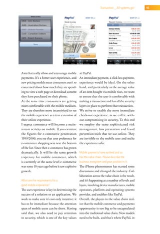 transaction _ all systems go!    93




Asia that really allow and encourage mobile     at PayPal.
payments. It’s a better user experience, and    An immediate payment, a click-less payment,
new pricing models mean consumers aren’t so     experience would be ideal. On the other
concerned about how much they are spend-        hand, and particularly as the average value
ing to view a web page or download content      of an item bought via mobile rises, we want
they have purchased on their phone.             to ensure that the user is comfortable with
At the same time, consumers are getting         making a transaction and has all the security
more comfortable with the mobile medium.        layers in place to perform that transaction.
They are therefore more incentivized to see     We strive to enable the most immediate
the mobile experience as a true extension of    check-out experience, as we call it, with-
their online experience.                        out compromising in security. To this end
I expect commerce will become a main-           we employ the same sophisticated risk
stream activity on mobile. If you examine       management, loss prevention and fraud
the figures for e-commerce penetration          prevention tools that we use online. They
1999/2000, you see that user preference for     are invisible to the mobile user and make
e-commerce shopping was near the bottom         the experience safer.
of the list. Since then e-commerce has grown
dramatically. It will be the same growth        Mobile payments have evolved and so
trajectory for mobile commerce, which           has the value chain. Please describe the
is currently at the same level e-commerce       business ecosystem and your position in it.
was some 10 years ago before it saw explosive   The iPhone phenomenon has started some
growth.                                         discussions and changed the industry. Col-
                                                laboration across the value chain is the result,
what are the requirements for a                 and it’s happening at a number of levels and
good mobile experience?                         layers, involving device manufactures, mobile
The user experience is key in determining the   operators, platform and operating systems
success of a solution or an application. We     provider, and enablers like PayPal.
work to make sure it’s not only intuitive: it   Overall, the players in the value chain real-
has to be immediate because the attention       ize that the mobile commerce and payments
span of mobile users can be short. Having       opportunity is too big to be encapsulated
said that, we also need to pay attention        into the traditional value chain. New models
to security, which is one of the key values     need to be built, and that’s where PayPal, in
 