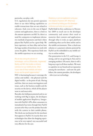 94




     particular, can play a role                     shopsavvy is just one application using your
     U.S. regulations do not permit operators        new adaptive Payments aPi. what have
     there to use their billing capabilities to      you achieved by holding your first developer
     enable transactions that are not related to     conference and what are your goals?
     telecoms. And, even in the case of digital     PayPal held its first conference in Novem-
     content and applications, there is a limit to  ber 2009 to reach out to the developer
     the amount operators can bill. So, there is a  community and answer their need to
     need for companies to implement alterna-       monetize their content and applications
     tive methods of payments and that’s where      through what is truly an open platform
     players like PayPal can be a great help. We    combining what can be done online and in
     have experience, we have eBay and we have      the mobile environment. Now a check-out
     the large number of merchants we work with     solution or a payment solution powered by
     across the globe. This experience feeds into   PayPal can be embedded in any mobile ser-
     the mobile experience we are creating.         vice or online website.
                                                    Our penetration in the U.S. and Europe is
     we are also seeing the advance of              strong, and we are growing in Asia and in
     technologies, such as 2d barcodes, augmented emerging markets. Of course, there is still a
     reality and nFc that enable or enhance         long way to go in all these markets. We want
     commerce on our mobile phones. what            to capitalize on our brand and our reputation
     is your view of these methods and where        among the merchants - and now the pub-
     do you see the growth opportunities?           lishers, the content providers, the developers
     NFC is fascinating because it converges the - who trust our technology.
     online and mobile – the physical and the
     digital worlds – at the point of sale. Having
     said that, there are many moving pieces and
     issues, such as the business models and the
     security on the device, which all the players
     want to and must solve.
     Barcodes also hold great potential and we are
     working with Big in Japan, the developers
     of mobile application ShopSavvy. Integra-
     tion with PayPal’s APIs allow consumers to
     immediately buy items through their PayPal
     account after they scan the product barcode
     with the camera in their mobile phone.
     The check-out mechanism for the merchant
     that appears is PayPal. It’s exactly these new
     technologies that allow the shopping experi-
     ence to be very topical, very successful and
     very effective for the user.
 