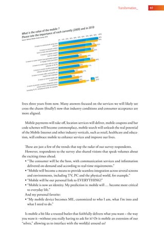 transformation_    97




lives three years from now. Many answers focused on the services we will likely see
cross the chasm (finally!) now that industry conditions and consumer acceptance are
more aligned.

   Mobile payments will take off, location services will deliver, mobile coupons and bar
code schemes will become commonplace, mobile search will unleash the real potential
of the Mobile Internet and other industry verticals, such as retail, healthcare and educa-
tion, will embrace mobile to enhance services and improve our lives.

  These are just a few of the trends that top the radar of our survey respondents.
  However, respondents to the survey also shared visions that speak volumes about
the exciting times ahead.
  • “The consumer will be the boss, with communication services and information
    delivered on-demand and according to real-time requirements.”
  • “Mobile will become a means to provide seamless integration across several screens
    and environments, including TV, PC and the physical world, for example.”
  • “Mobile will be our personal link to EVERYTHING!”
  • “Mobile is now an identity. My prediction is: mobile will … become more critical
    to everyday life.”
  And my personal favorite:
  • “My mobile device becomes ME, customized to who I am, what I’m into and
    what I need to do.”

  Is mobile a bit like a trusted butler that faithfully delivers what you want – the way
you want it –without you really having to ask for it? Or is mobile an extension of our
“selves,” allowing us to interface with the world(s) around us?
 