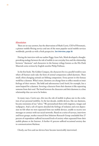 98




     (R)evolution
       There are no easy answers, but the observations of Mark Curtis, CEO of Flirtomatic,
     a pioneer mobile flirting service and one of the most popular social mobile services
     worldwide, provide us with a fresh perspective. See interview, page 36

       During the interview with our author Peggy Anne Salz, Mark developed a thought-
     provoking analogy between the role of mobile in our everyday lives and the relationship
     between “daemons” and characters in the fantasy trilogy known as the His Dark
     Materials series written by English novelist Philip Pullman.

        In the first book, The Golden Compass, the characters live in a parallel world to ours
     where all human souls take the form of animal companions called daemons. These
     small, often-changing animals are lifelong companions. Every person in this fantasy
     world has a daemon. What’s more, daemons can change form to reflect moods or inner
     feelings of their owners. The bold and adventurous Lord Asriel, for example, has a
     snow leopard for a daemon. Severing a character from their daemon is like separating
     someone from their soul. The bond between the characters and their daemons is a close
     relationship that can never be broken.

        In many ways, Curtis says, this was the role of mobile in phase one in the evolu-
     tion of our personal mobility. In the last decade, mobile devices, like our daemons,
     became extensions of our “selves.” We personalized them with ringtones, images and
     wallpapers. And a raft of reports detailed the feelings of isolation and even depres-
     sion we felt when we were separated from our mobile devices, unable to receive text
     messages or connect with our social networks. Based on a series of surveys, interviews
     and focus groups, market research firm Solutions Research Group concluded that 27
     percent of respondents suffered increased levels of anxiety when separated from their
     mobile phones or the Internet. A further 41 percent suffered occasional anxiety due
     to communications blackout.

       Clearly, our lives and our devices have become inextricably intertwined.
 