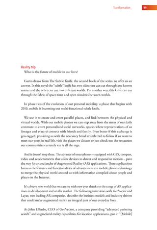 transformation_    99




Reality trip
  What is the future of mobile in our lives?

  Curtis draws from The Subtle Knife, the second book of the series, to offer us an
answer. In this novel the “subtle” knife has two sides: one can cut through any known
matter and the other can cut into different worlds. Put another way, this knife can cut
through the fabric of space-time and open windows between worlds.

  In phase two of the evolution of our personal mobility, a phase that begins with
2010, mobile is becoming our multi-functional subtle knife.

  We use it to create and enter parallel places, and link between the physical and
virtual worlds. With our mobile phones we can step away from the stress of our daily
commute to enter personalized social networks, spaces where representations of us
(images and avatars) connect with friends and family. Even better if this exchange is
geo-tagged, providing us with the necessary bread crumb trail to follow if we want to
meet our peers in real-life, visit the places we discuss or just check out the restaurant
our communities currently say is all the rage.

  And it doesn’t stop there. The advance of smartphones – equipped with GPS, compass,
video and accelerometers that allow devices to detect and respond to motion – pave
the way for an avalanche of Augmented Reality (AR) applications. These applications
harness the features and functionalities of advancements in mobile phone technology
to merge the physical world around us with information compiled about people and
places on the Internet.

   It’s a brave new world that we can see with new eyes thanks to the range of AR applica-
tions in development and on the market. The following interviews with GeoVector and
Layar, two leading AR companies, describe the business models and industry drivers
that could make augmented reality an integral part of our everyday lives.

  As John Ellenby, CEO of GeoVector, a company providing “advanced pointing
search” and augmented reality capabilities for location applications, put it: “[Mobile]
 