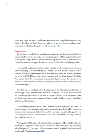 100




      usage is no longer just about checking the weather or retrieving information about your
      bid on eBay. Now it’s about discovery and ways to use my phone to find out what’s
      interesting or what has changed.” See interview, page 113.

      New territory
        But the future of mobile is not only about expansion into new dimensions that link our
      worlds together. It is also about the ways emerging regions will harness personal mobility
      to bridge the “digital divide” and overcome the disparity of access to information and
      communications technologies that exists between developed and developing nations.

        Indeed, the benefits communication can bring to development are overwhelming
      and encouraging. A recent study by the London School of Business revealed that an
      increase of 10 mobile phones per 100 people translates into a 0.6 percent percentage
      point rise in GDP. However, this figure represents only the direct impact. The GSM
      Association (GSMA), a professional organization that represents the interests of the
      worldwide mobile communications industry, found that the indirect impact is at least
      three times as great.

        Mobile is also at the heart of work underway at the Massachusetts Institute of
      Technology (MIT), where researchers within the Media Lab’s Next Billion Network
      are exploring ways mobile can be used to improve life and eradicate poverty. New
      applications revolve around ways to facilitate mobile banking, improve healthcare
      and increase literacy rates.

        In the following section, Susan Dray, President, Dray & Associates, Inc., walks us
      through some of the ways emerging markets are using mobile to achieve socioeco-
      nomic development goals. In her view, mobile innovation can close the gap between
      the information “haves” and “have nots” that exists everywhere, not only in Africa,
      Asia and Latin America.

         As she puts it: “The success of mobile in the developing world is linked to the com-
      mitment of companies to understand local needs, and translate it into usable and
      affordable product. The impact of these innovations will be global, providing benefit
      to all people.” See interview, page 104.
 