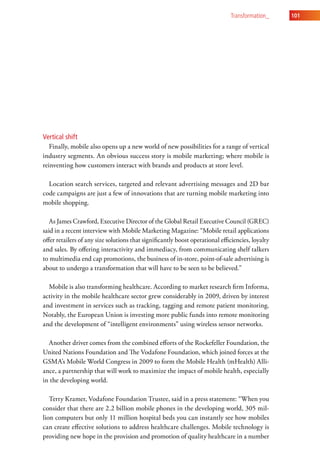 transformation_     101




Vertical shift
   Finally, mobile also opens up a new world of new possibilities for a range of vertical
industry segments. An obvious success story is mobile marketing; where mobile is
reinventing how customers interact with brands and products at store level.

  Location search services, targeted and relevant advertising messages and 2D bar
code campaigns are just a few of innovations that are turning mobile marketing into
mobile shopping.

   As James Crawford, Executive Director of the Global Retail Executive Council (GREC)
said in a recent interview with Mobile Marketing Magazine: “Mobile retail applications
offer retailers of any size solutions that significantly boost operational efficiencies, loyalty
and sales. By offering interactivity and immediacy, from communicating shelf talkers
to multimedia end cap promotions, the business of in-store, point-of-sale advertising is
about to undergo a transformation that will have to be seen to be believed.”

  Mobile is also transforming healthcare. According to market research firm Informa,
activity in the mobile healthcare sector grew considerably in 2009, driven by interest
and investment in services such as tracking, tagging and remote patient monitoring.
Notably, the European Union is investing more public funds into remote monitoring
and the development of “intelligent environments” using wireless sensor networks.

  Another driver comes from the combined efforts of the Rockefeller Foundation, the
United Nations Foundation and The Vodafone Foundation, which joined forces at the
GSMA’s Mobile World Congress in 2009 to form the Mobile Health (mHealth) Alli-
ance, a partnership that will work to maximize the impact of mobile health, especially
in the developing world.

   Terry Kramer, Vodafone Foundation Trustee, said in a press statement: “When you
consider that there are 2.2 billion mobile phones in the developing world, 305 mil-
lion computers but only 11 million hospital beds you can instantly see how mobiles
can create effective solutions to address healthcare challenges. Mobile technology is
providing new hope in the provision and promotion of quality healthcare in a number
 
