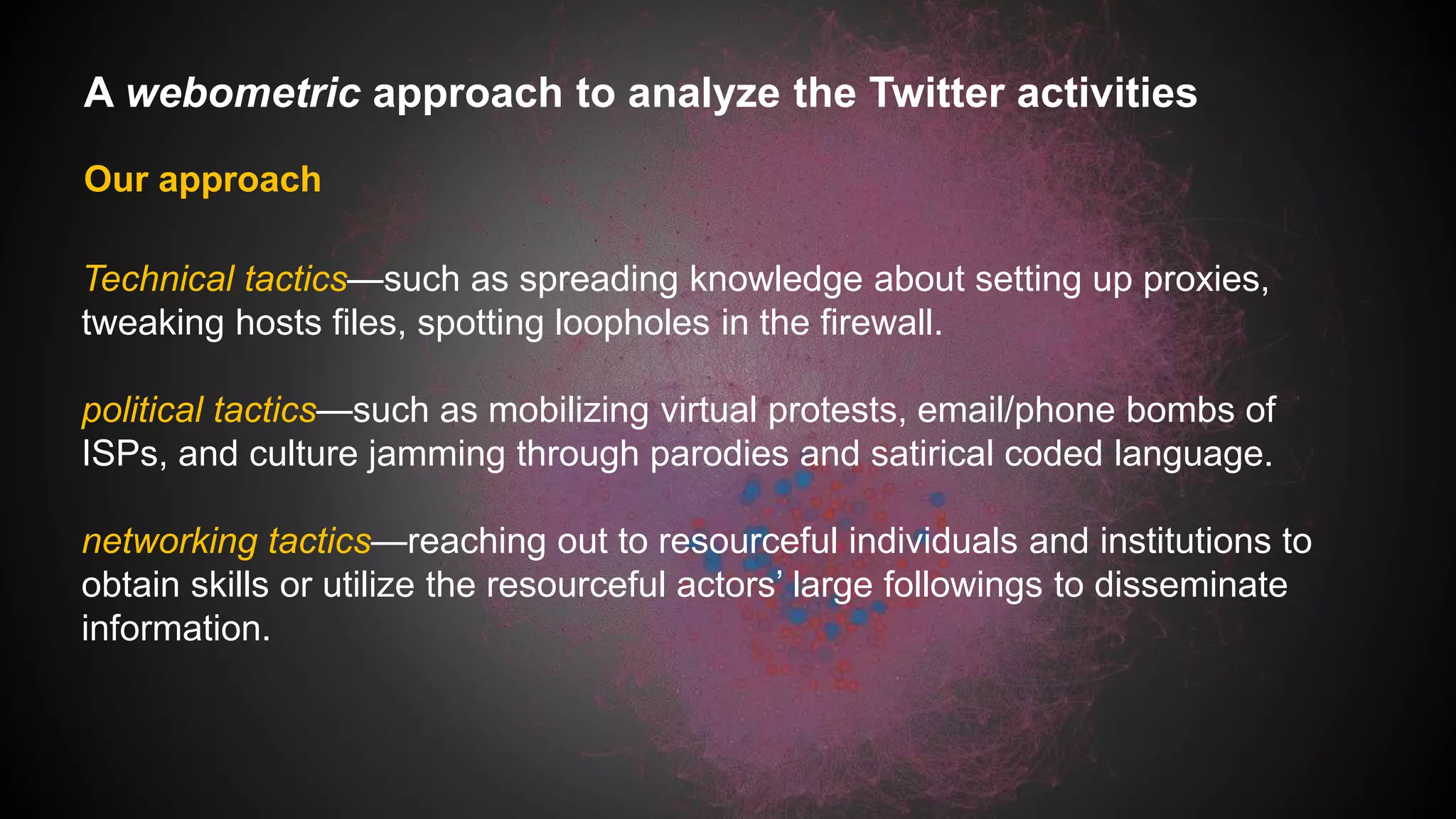 A webometric approach to analyze the Twitter activities
Our approach
Technical tactics—such as spreading knowledge about setting up proxies,
tweaking hosts files, spotting loopholes in the firewall.
political tactics—such as mobilizing virtual protests, email/phone bombs of
ISPs, and culture jamming through parodies and satirical coded language.
networking tactics—reaching out to resourceful individuals and institutions to
obtain skills or utilize the resourceful actors’ large followings to disseminate
information.
 