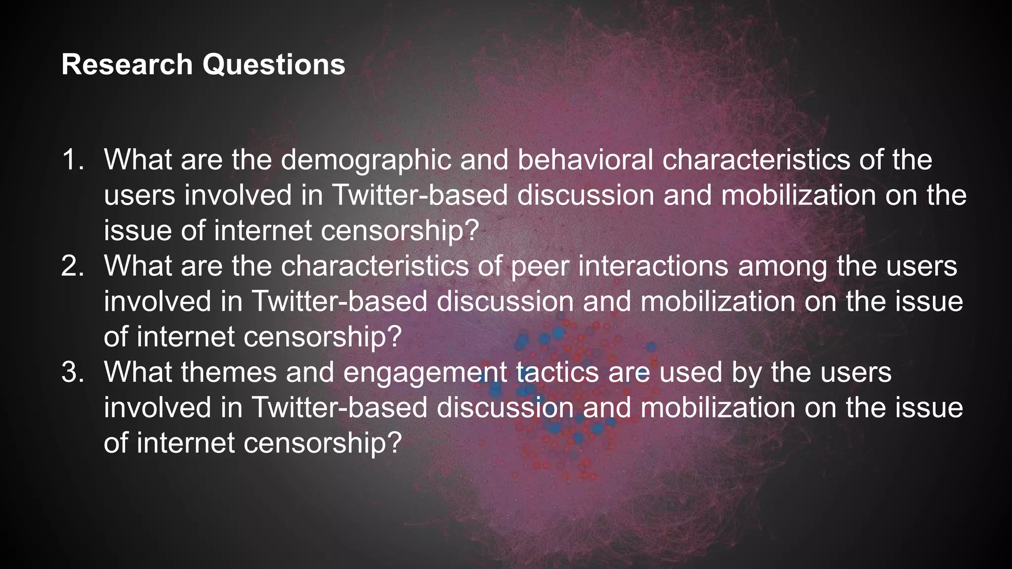 Research Questions
1. What are the demographic and behavioral characteristics of the
users involved in Twitter-based discussion and mobilization on the
issue of internet censorship?
2. What are the characteristics of peer interactions among the users
involved in Twitter-based discussion and mobilization on the issue
of internet censorship?
3. What themes and engagement tactics are used by the users
involved in Twitter-based discussion and mobilization on the issue
of internet censorship?
 