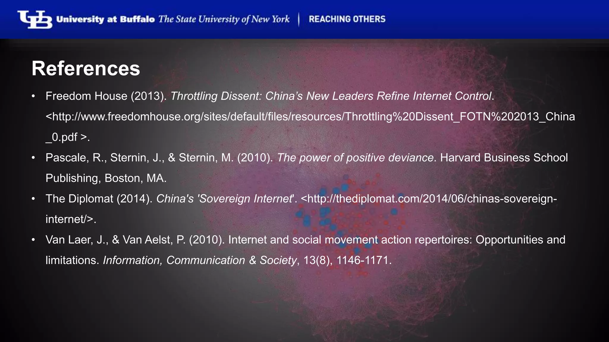 References
• Freedom House (2013). Throttling Dissent: China’s New Leaders Refine Internet Control.
<http://www.freedomhouse.org/sites/default/files/resources/Throttling%20Dissent_FOTN%202013_China
_0.pdf >.
• Pascale, R., Sternin, J., & Sternin, M. (2010). The power of positive deviance. Harvard Business School
Publishing, Boston, MA.
• The Diplomat (2014). China's 'Sovereign Internet'. <http://thediplomat.com/2014/06/chinas-sovereign-
internet/>.
• Van Laer, J., & Van Aelst, P. (2010). Internet and social movement action repertoires: Opportunities and
limitations. Information, Communication & Society, 13(8), 1146-1171.
 