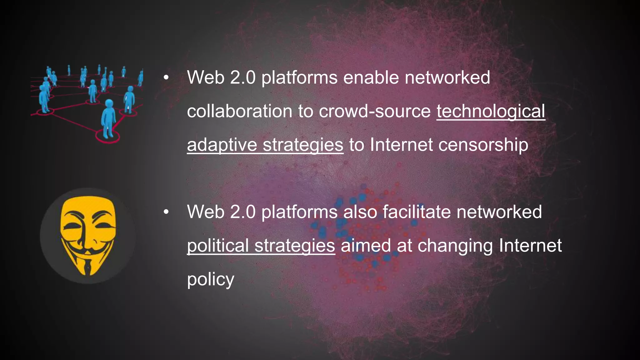 • Web 2.0 platforms enable networked
collaboration to crowd-source technological
adaptive strategies to Internet censorship
• Web 2.0 platforms also facilitate networked
political strategies aimed at changing Internet
policy
 
