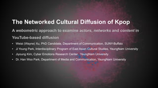 The Networked Cultural Diffusion of Kpop
A webometric approach to examine actors, networks and content in
YouTube-based diffusion
• Weiai (Wayne) Xu, PhD Candidate, Department of Communication, SUNY-Buffalo
• Ji Young Park, Interdisciplinary Program of East Asian Cultural Studies, YeungNam University
• Jiyoung Kim, Cyber Emotions Research Center, YeungNam University
• Dr. Han Woo Park, Department of Media and Communication, YeungNam University
 