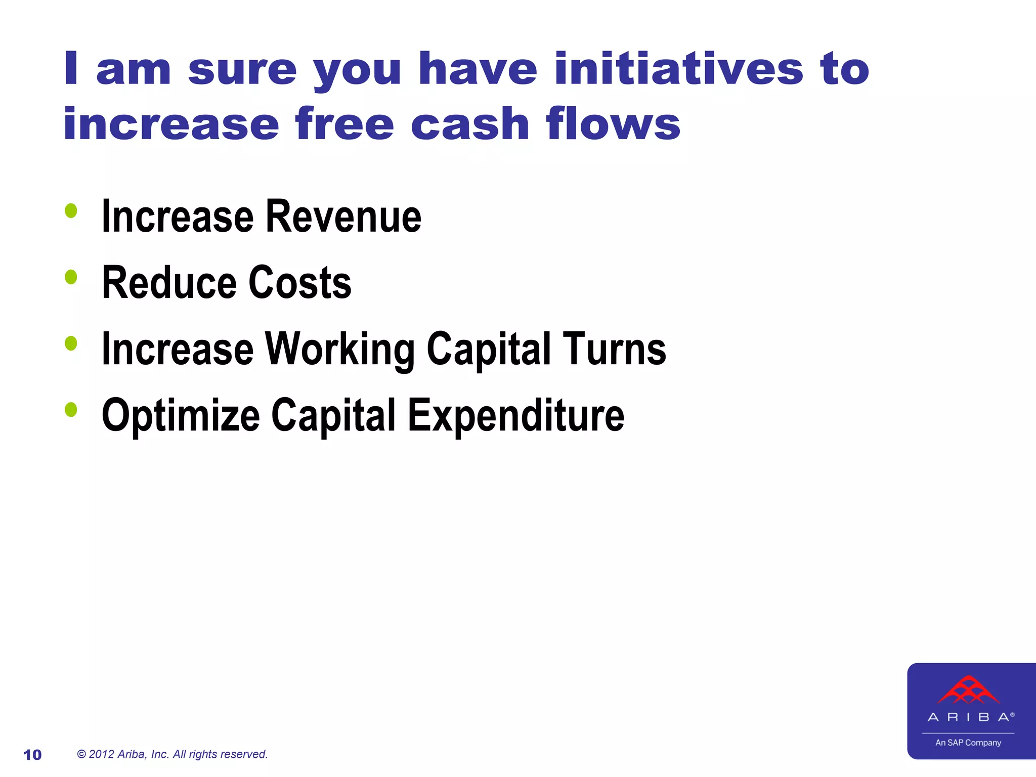 I am sure you have initiatives to
     increase free cash flows

     •   Increase Revenue
     •   Reduce Costs
     •   Increase Working Capital Turns
     •   Optimize Capital Expenditure




10   © 2012 Ariba, Inc. All rights reserved.
 