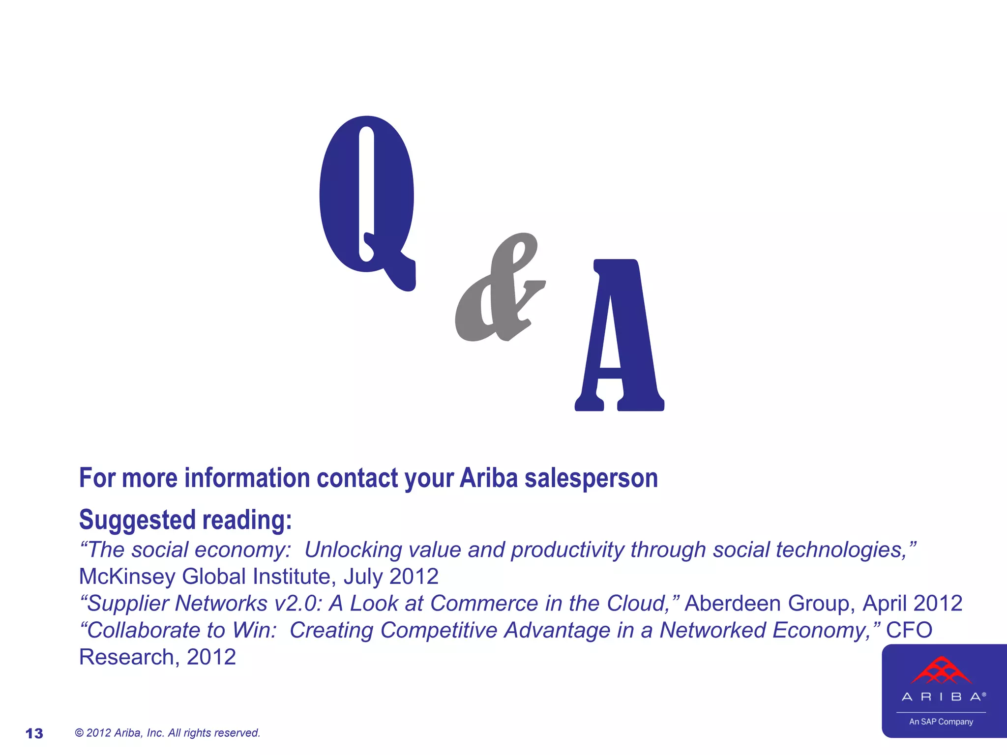 Q&
                                                    A
     For more information contact your Ariba salesperson
     Suggested reading:
     “The social economy: Unlocking value and productivity through social technologies,”
     McKinsey Global Institute, July 2012
     “Supplier Networks v2.0: A Look at Commerce in the Cloud,” Aberdeen Group, April 2012
     “Collaborate to Win: Creating Competitive Advantage in a Networked Economy,” CFO
     Research, 2012


13   © 2012 Ariba, Inc. All rights reserved.
 