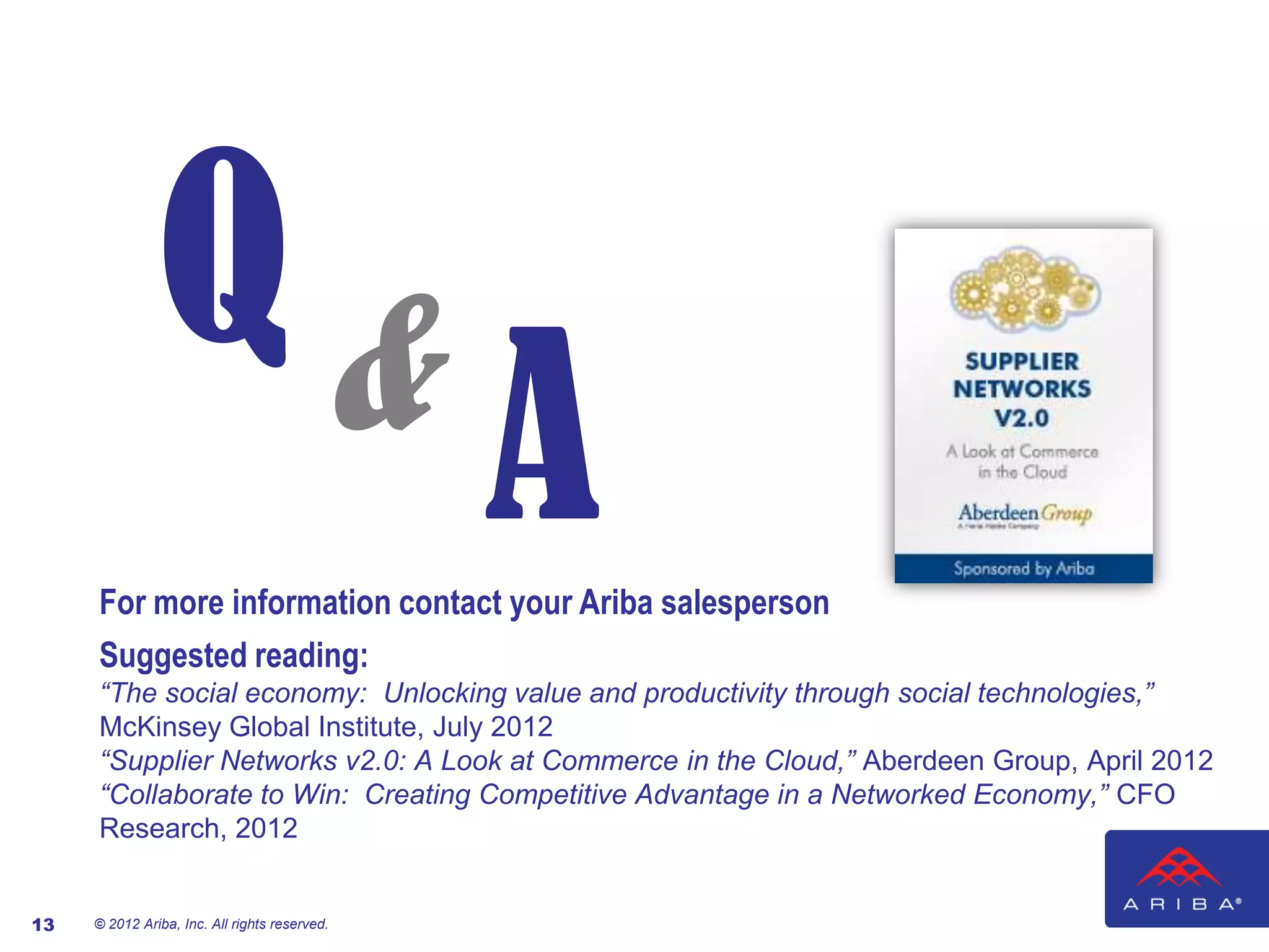 Q&
                                               A
     For more information contact your Ariba salesperson
     Suggested reading:
     “The social economy: Unlocking value and productivity through social technologies,”
     McKinsey Global Institute, July 2012
     “Supplier Networks v2.0: A Look at Commerce in the Cloud,” Aberdeen Group, April 2012
     “Collaborate to Win: Creating Competitive Advantage in a Networked Economy,” CFO
     Research, 2012


13   © 2012 Ariba, Inc. All rights reserved.
 