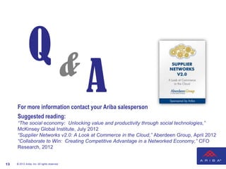 Q&
                                               A
     For more information contact your Ariba salesperson
     Suggested reading:
     “The social economy: Unlocking value and productivity through social technologies,”
     McKinsey Global Institute, July 2012
     “Supplier Networks v2.0: A Look at Commerce in the Cloud,” Aberdeen Group, April 2012
     “Collaborate to Win: Creating Competitive Advantage in a Networked Economy,” CFO
     Research, 2012


13   © 2012 Ariba, Inc. All rights reserved.
 
