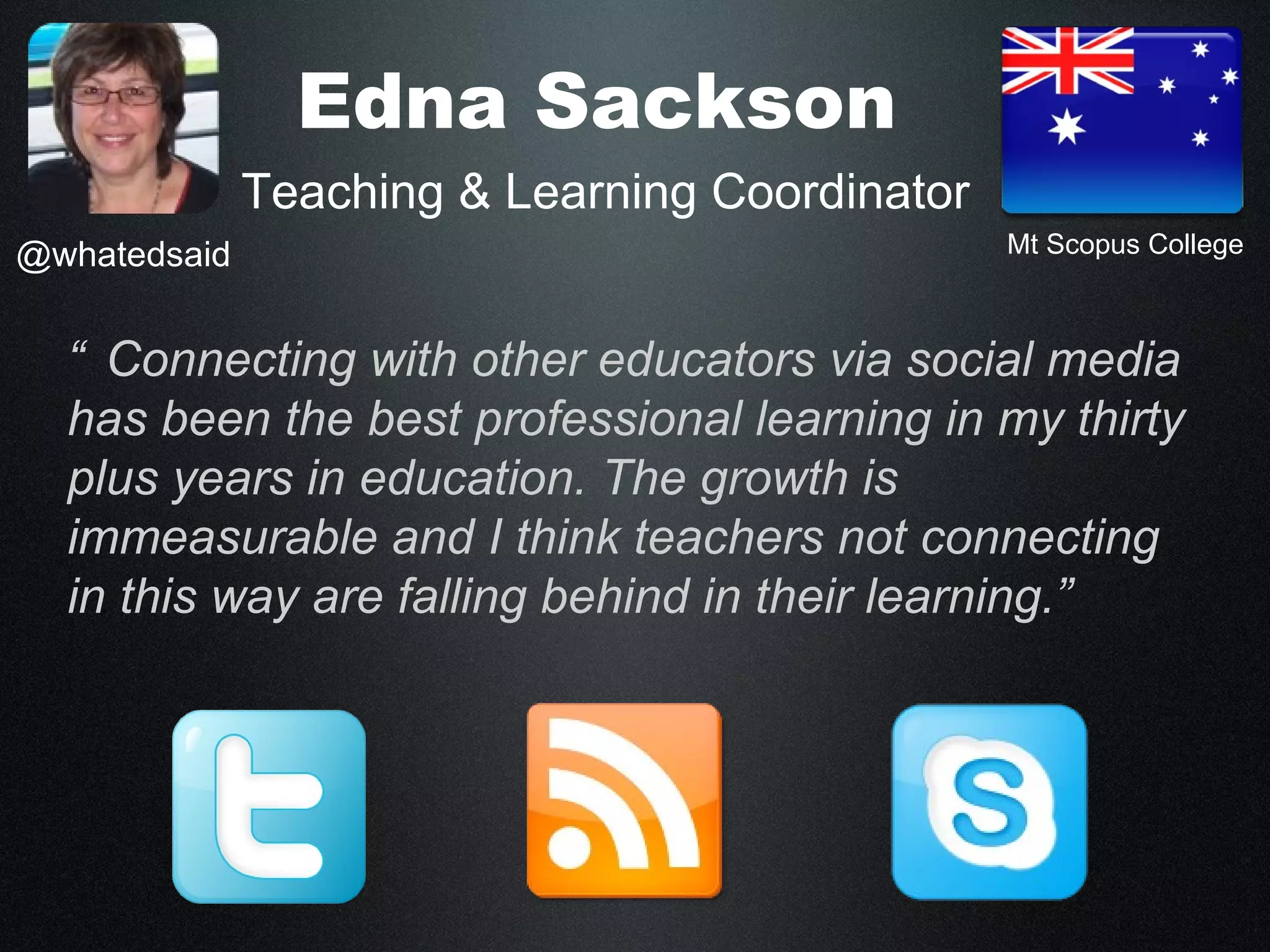 Edna Sackson
              Teaching & Learning Coordinator
@whatedsaid                                     Mt Scopus College



  “ Connecting with other educators via social media
  has been the best professional learning in my thirty
  plus years in education. The growth is
  immeasurable and I think teachers not connecting
  in this way are falling behind in their learning.”
 