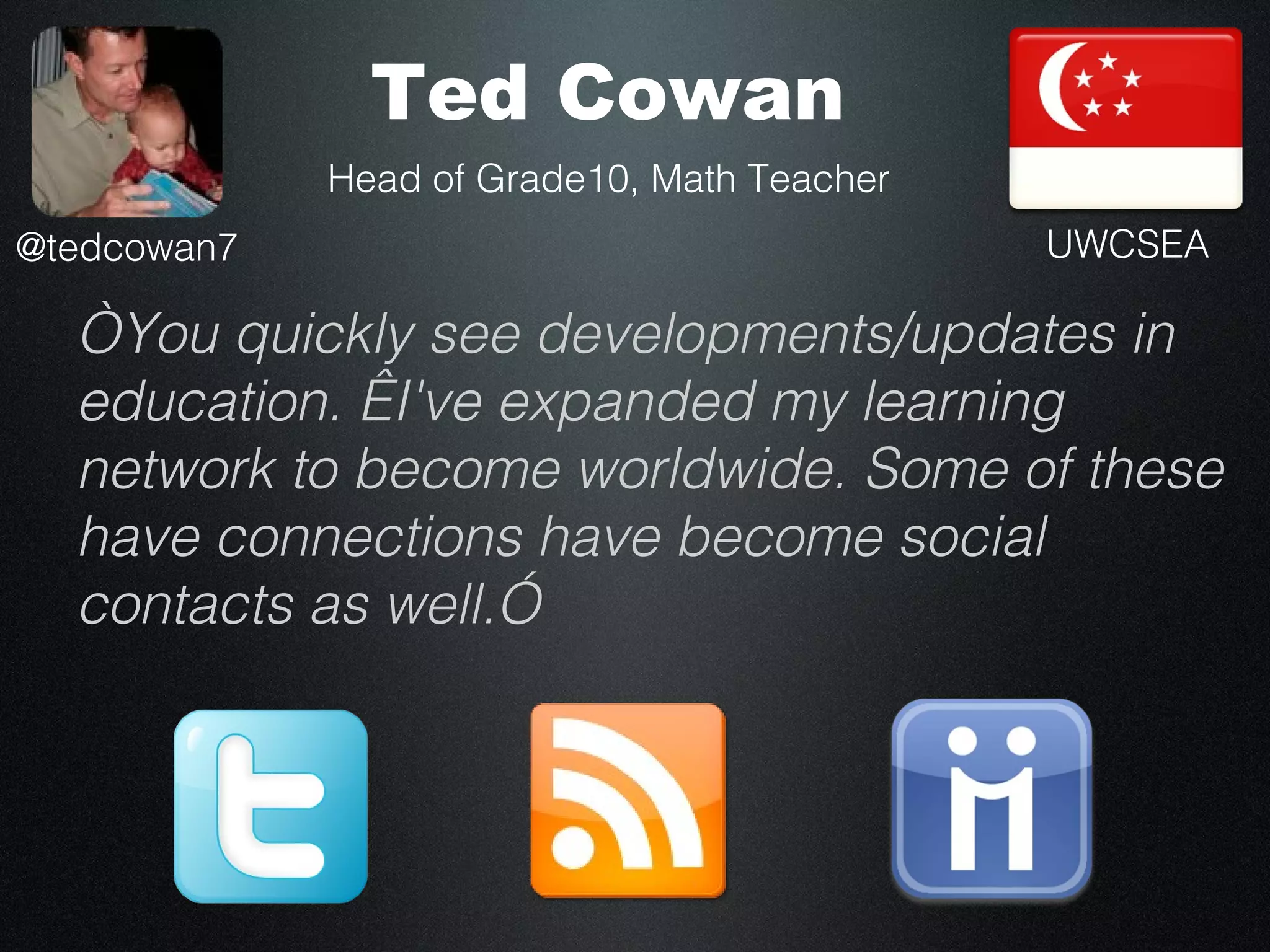 Ted Cowan
             Head of Grade10, Math Teacher
@tedcowan7                                   UWCSEA

  “You quickly see developments/updates in
  education.  I've expanded my learning
  network to become worldwide. Some of these
  have connections have become social
  contacts as well.”
 