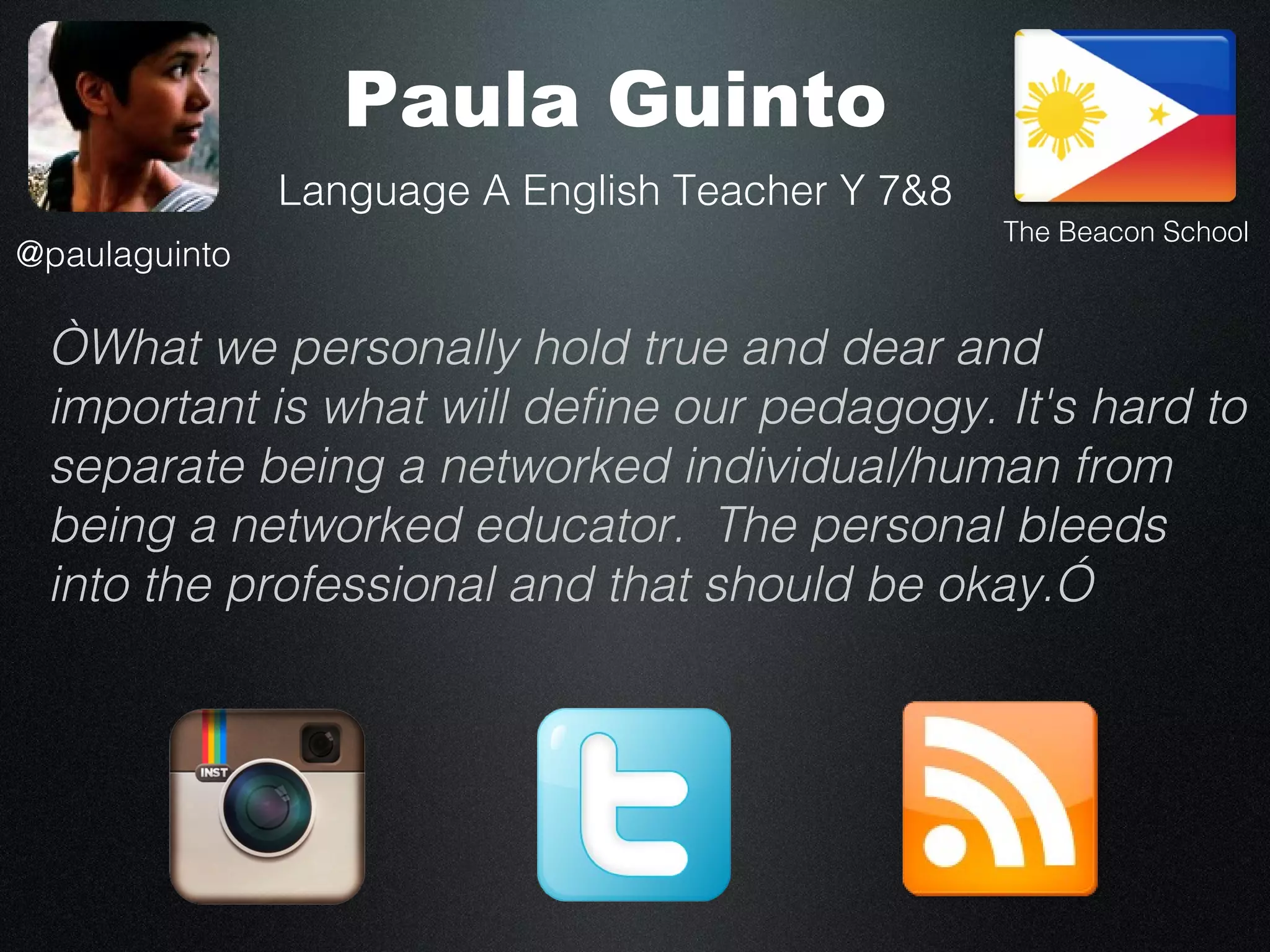 Paula Guinto
               Language A English Teacher Y 7&8
                                                  The Beacon School
@paulaguinto

 “What we personally hold true and dear and
 important is what will define our pedagogy. It's hard to
 separate being a networked individual/human from
 being a networked educator. The personal bleeds
 into the professional and that should be okay.”
 