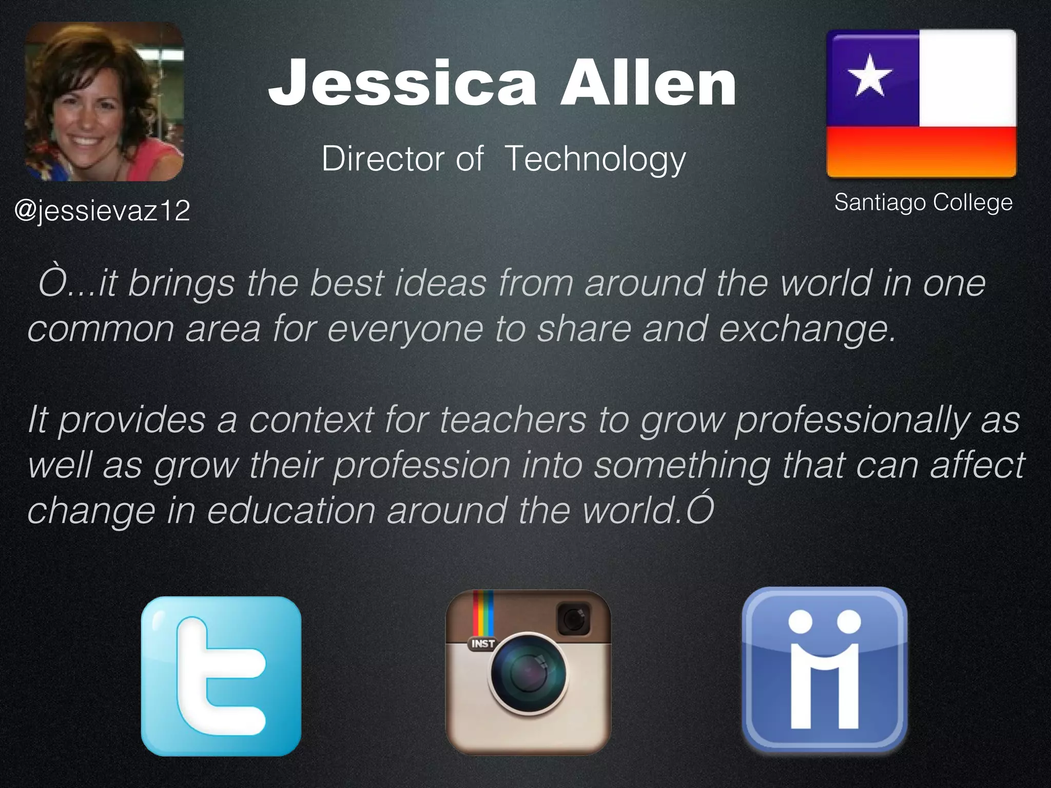 Jessica Allen
                 Director of Technology
@jessievaz12                                    Santiago College


“...it brings the best ideas from around the world in one
common area for everyone to share and exchange.

It provides a context for teachers to grow professionally as
well as grow their profession into something that can affect
change in education around the world.”
 