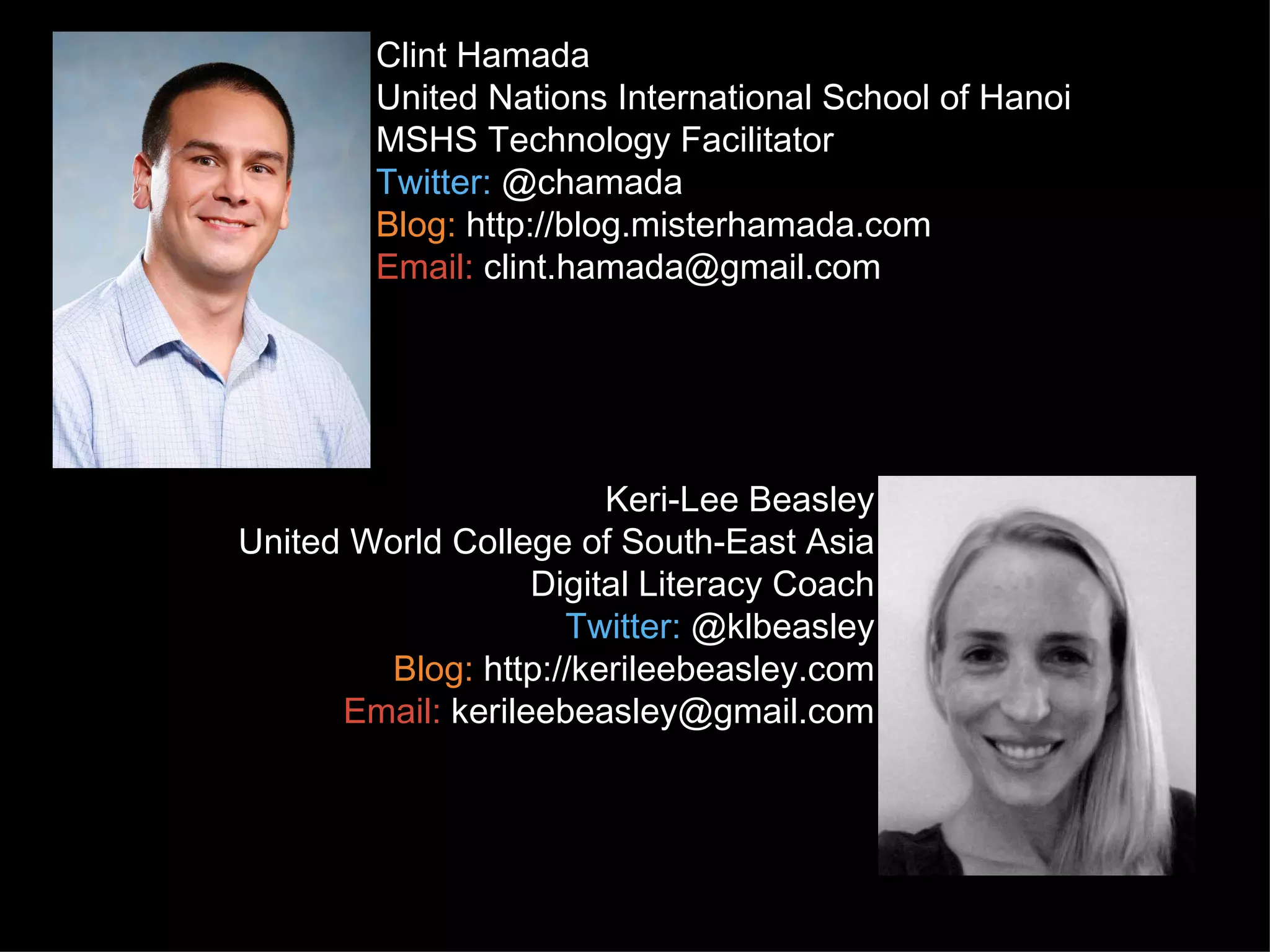 Clint Hamada
        United Nations International School of Hanoi
        MSHS Technology Facilitator
        Twitter: @chamada
        Blog: http://blog.misterhamada.com
        Email: clint.hamada@gmail.com




                        Keri-Lee Beasley
United World College of South-East Asia
                   Digital Literacy Coach
                     Twitter: @klbeasley
        Blog: http://kerileebeasley.com
      Email: kerileebeasley@gmail.com
 