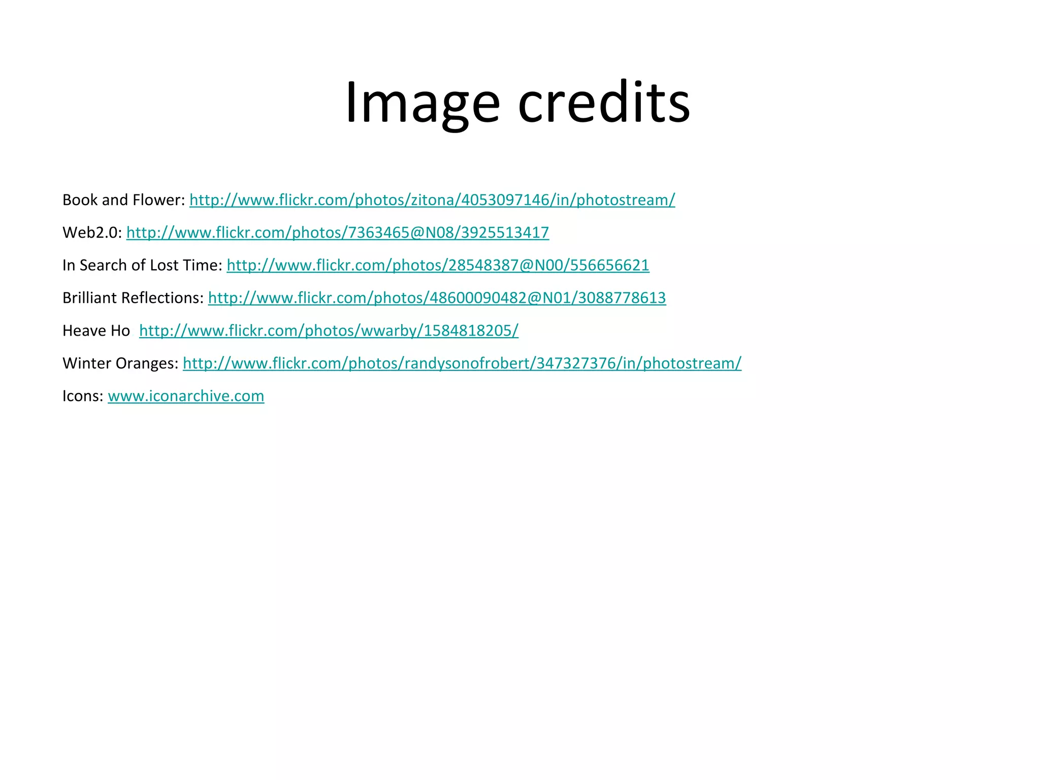 Image credits
Book and Flower: http://www.flickr.com/photos/zitona/4053097146/in/photostream/
Web2.0: http://www.flickr.com/photos/7363465@N08/3925513417
In Search of Lost Time: http://www.flickr.com/photos/28548387@N00/556656621
Brilliant Reflections: http://www.flickr.com/photos/48600090482@N01/3088778613
Heave Ho: http://www.flickr.com/photos/wwarby/1584818205/
Winter Oranges: http://www.flickr.com/photos/randysonofrobert/347327376/in/photostream/
Icons: www.iconarchive.com
 