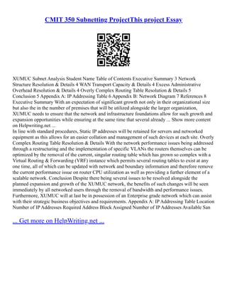 CMIT 350 Subnetting ProjectThis project Essay
XUMUC Subnet Analysis Student Name Table of Contents Executive Summary 3 Network
Structure Resolution & Details 4 WAN Transport Capacity & Details 4 Excess Administrative
Overhead Resolution & Details 4 Overly Complex Routing Table Resolution & Details 5
Conclusion 5 Appendix A: IP Addressing Table 6 Appendix B: Network Diagram 7 References 8
Executive Summary With an expectation of significant growth not only in their organizational size
but also the in the number of premises that will be utilized alongside the larger organization,
XUMUC needs to ensure that the network and infrastructure foundations allow for such growth and
expansion opportunities while ensuring at the same time that several already ... Show more content
on Helpwriting.net ...
In line with standard procedures, Static IP addresses will be retained for servers and networked
equipment as this allows for an easier collation and management of such devices at each site. Overly
Complex Routing Table Resolution & Details With the network performance issues being addressed
through a restructuring and the implementation of specific VLANs the routers themselves can be
optimized by the removal of the current, singular routing table which has grown so complex with a
Virtual Routing & Forwarding (VRF) instance which permits several routing tables to exist at any
one time, all of which can be updated with network and boundary information and therefore remove
the current performance issue on router CPU utilization as well as providing a further element of a
scalable network. Conclusion Despite there being several issues to be resolved alongside the
planned expansion and growth of the XUMUC network, the benefits of such changes will be seen
immediately by all networked users through the removal of bandwidth and performance issues.
Furthermore, XUMUC will at last be in possession of an Enterprise grade network which can assist
with their strategic business objectives and requirements. Appendix A: IP Addressing Table Location
Number of IP Addresses Required Address Block Assigned Number of IP Addresses Available San
... Get more on HelpWriting.net ...
 