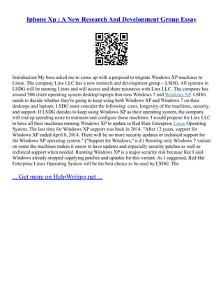 Iphone Xp : A New Research And Development Group Essay
Introduction My boss asked me to come up with a proposal to migrate Windows XP machines to
Linux. The company Linx LLC has a new research and development group – LSDG. All systems in
LSDG will be running Linux and will access and share resources with Linx LLC. The company has
around 500 client operating system desktop/laptops that runs Windows 7 and Windows XP. LSDG
needs to decide whether they're going to keep using both Windows XP and Windows 7 on their
desktops and laptops. LSDG must consider the following: costs, longevity of the machines, security,
and support. If LSDG decides to keep using Windows XP as their operating system, the company
will end up spending more to maintain and configure those machines. I would propose for Linx LLC
to have all their machines running Windows XP to update to Red Hate Enterprise Linux Operating
System. The last time for Windows XP support was back in 2014. "After 12 years, support for
Windows XP ended April 8, 2014. There will be no more security updates or technical support for
the Windows XP operating system." ("Support for Windows," n.d.) Running only Windows 7 variant
on some the machines makes it easier to have updates and especially security patches as well as
technical support when needed. Running Windows XP is a major security risk because like I said
Windows already stopped supplying patches and updates for this variant. As I suggested, Red Hat
Enterprise Linux Operating System will be the best choice to be used by LSDG. The
... Get more on HelpWriting.net ...
 
