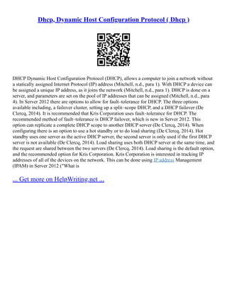 Dhcp, Dynamic Host Configuration Protocol ( Dhcp )
DHCP Dynamic Host Configuration Protocol (DHCP), allows a computer to join a network without
a statically assigned Internet Protocol (IP) address (Mitchell, n.d., para 1). With DHCP a device can
be assigned a unique IP address, as it joins the network (Mitchell, n.d., para 1). DHCP is done on a
server, and parameters are set on the pool of IP addresses that can be assigned (Mitchell, n.d., para
4). In Server 2012 there are options to allow for fault–tolerance for DHCP. The three options
available including, a failover cluster, setting up a split–scope DHCP, and a DHCP failover (De
Clercq, 2014). It is recommended that Kris Corporation uses fault–tolerance for DHCP. The
recommended method of fault–tolerance is DHCP failover, which is new in Server 2012. This
option can replicate a complete DHCP scope to another DHCP server (De Clercq, 2014). When
configuring there is an option to use a hot standby or to do load sharing (De Clercq, 2014). Hot
standby uses one server as the active DHCP server, the second server is only used if the first DHCP
server is not available (De Clercq, 2014). Load sharing uses both DHCP server at the same time, and
the request are shared between the two servers (De Clercq, 2014). Load sharing is the default option,
and the recommended option for Kris Corporation. Kris Corporation is interested in tracking IP
addresses of all of the devices on the network. This can be done using IP address Management
(IPAM) in Server 2012 ("What is
... Get more on HelpWriting.net ...
 