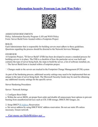 Information Security Program Lan And Wan Policy
ASSOCIATED DOCUMENTS
Policy: Information Security Program–LAN and WAN Policy
Form: Server Build Form–located within a Footprints Project
ROLES
Each Administrator that is responsible for building servers must adhere to these guidelines.
Questions regarding the process should be directed to the Network Services Manager.
OVERVIEW
A Footprints Project, "IS Server Build" (FSB) has been developed to ensure a standard process for
building servers is in place. The FSB is a checklist of how the particular server was built and
contains the type of server being built, the steps to build the server, a list of software installed, etc.
 The Server Build form is located within a Footprints project.
 Changes made to the servers are tracked in the Footprints Change Management (FCM) system
As part of the hardening process, additional security settings may need to be implemented that are
unique to the type of server being built. The Microsoft Security Guide may be used for obtaining
any additional security settings for the specific server.
Server Hardening Procedures
Server / Network Settings
1. Configure Boot Order
a. Within the server BIOS, set proper boot order and disable all unnecessary boot options to prevent
booting from unauthorized devices such as CD, USB storage, DHCP, ISO images, etc.
2. Setup DHCP IP Address Reservation
a. Set server address by using DHCP MAC address reservation. Do not use static IPs unless
necessary. Ensure network
... Get more on HelpWriting.net ...
 