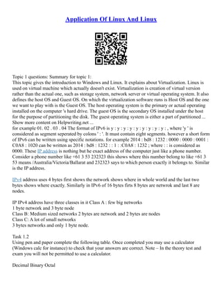 Application Of Linux And Linux
Topic 1 questions: Summary for topic 1:
This topic gives the introduction to Windows and Linux. It explains about Virtualization. Linux is
used on virtual machine which actually doesn't exist. Virtualization is creation of virtual version
rather than the actual one, such as storage system, network server or virtual operating system. It also
defines the host OS and Guest OS. On which the virtualization software runs is Host OS and the one
we want to play with is the Guest OS. The host operating system is the primary or actual operating
installed on the computer 's hard drive. The guest OS is the secondary OS installed under the host
for the purpose of partitioning the disk. The guest operating system is either a part of partitioned ...
Show more content on Helpwriting.net ...
for example 01. 02 . 03 . 04 The format of IPv6 is y : y : y : y : y : y : y : y : y : , where 'y ' is
considered as segment seperated by colons ' : '. It must contain eight segments. however a short form
of IPv6 can be written using specific notations. for example 2014 : bd8 : 1232 : 0000 : 0000 : 0001 :
C0A8 : 1020 can be written as 2014 : bd8 : 1232 : : 1 : :C0A8 : 1232 ; where : : is considered as
0000. These IP address is nothing but he exact address of the computer just like a phone number.
Consider a phone number like +61 3 53 232323 this shows where this number belong to like +61 3
53 means /Australia/Victoria/Ballarat and 232323 says to which person exactly it belongs to. Similar
is the IP address.
IPv4 address uses 4 bytes first shows the network shows where in whole world and the last two
bytes shows where exactly. Similarly in IPv6 of 16 bytes firts 8 bytes are netwrok and last 8 are
nodes.
IP IPv4 address have three classes in it Class A : few big networks
1 byte network and 3 byte node
Class B: Medium sized networks 2 bytes are network and 2 bytes are nodes
Class C: A lot of small networks
3 bytes networks and only 1 byte node.
Task 1.2
Using pen and paper complete the following table. Once completed you may use a calculator
(Windows calc for instance) to check that your answers are correct. Note – In the theory test and
exam you will not be permitted to use a calculator.
Decimal Binary Octal
 