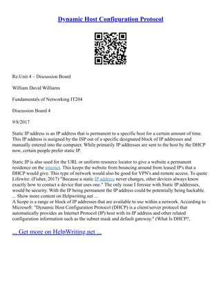 Dynamic Host Configuration Protocol
Re:Unit 4 – Discussion Board
William David Williams
Fundamentals of Networking IT204
Discussion Board 4
9/8/2017
Static IP address is an IP address that is permanent to a specific host for a certain amount of time.
This IP address is assigned by the ISP out of a specific designated block of IP addresses and
manually entered into the computer. While primarily IP addresses are sent to the host by the DHCP
now, certain people prefer static IP.
Static IP is also used for the URL or uniform resource locator to give a website a permanent
residence on the internet. This keeps the website from bouncing around from leased IP's that a
DHCP would give. This type of network would also be good for VPN's and remote access. To quote
Lifewire: (Fisher, 2017) "Because a static IP address never changes, other devices always know
exactly how to contact a device that uses one." The only issue I foresee with Static IP addresses,
would be security. With the IP being permanent the IP address could be potentially being hackable.
... Show more content on Helpwriting.net ...
A Scope is a range or block of IP addresses that are available to use within a network. According to
Microsoft: "Dynamic Host Configuration Protocol (DHCP) is a client/server protocol that
automatically provides an Internet Protocol (IP) host with its IP address and other related
configuration information such as the subnet mask and default gateway." (What Is DHCP?,
... Get more on HelpWriting.net ...
 