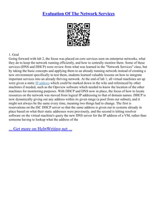 Evaluation Of The Network Services
1. Goal
Going forward with lab 2, the focus was placed on core services seen on enterprise networks, what
they do to keep the network running efficiently, and how to centrally monitor them. Some of these
services (DNS and DHCP) were review from what was learned in the "Network Services" class, but
by taking the basic concepts and applying them to an already running network instead of creating a
new environment specifically to test them, students learned valuable lessons on how to integrate
important services into an already thriving network. At the end of lab 1, all virtual machines set up
were given a static IP address which could be marked down in the wiki and referenced by other
machines if needed, such as the Opsview software which needed to know the location of the other
machines for monitoring purposes. With DHCP and DNS now in place, the focus of how to locate
resources on the network was moved from logical IP addressing to that of domain names. DHCP is
now dynamically giving out any address within its given range (a pool from our subnet), and it
might not always be the same every time, meaning two things had to change. The first is
reservations on the ISC DHCP server so that the same address is given out to systems already in
place based on what their static addresses were previously, and the second is letting resolver
software on the virtual machine's query the new DNS server for the IP address of a VM, rather than
someone having to lookup what the address of the
... Get more on HelpWriting.net ...
 