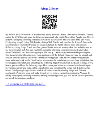 Icinga 2 Essay
By default, the UFW firewall is disabled on a newly installed Ubuntu 16.04 server instance. You can
enable the UFW firewall using the following command: ufw enable Next, allow Apache port 80, 443
and 5665 using the following command: ufw allow 80 ufw allow 443 ufw allow 5665 ufw reload
Configuring Icinga2 Using Web Interface Icinga Web 2 is the web interface for Icinga 2 that can be
used to monitor your infrastructure for issues and check the health of your hosts and services.
Before accessing Icinga 2 web interface, you will need to create a setup token that authorizes us to
use the web setup tool. You can create this using the following command: icingacli setup token
create You should see the following output: The newly ... Show more content on Helpwriting.net ...
You should see the following page: Here, continue with the default values provided by Icinga2 and
click on the Next button, you should see the following page: Here, review all the configurations
made so far and click on the Finish button to complete the installation process. Once installation has
been successfully setup, you should see the following page: Now, click on the Login to icinga web 2
button, you should see the following page: Here, enter your admin account credentials which you
have created earlier and click on the Login button, you should see the Icinga web 2 dashboard as
below: Configuring Icinga2 Master Node for Remote Hosts Monitoring Icinga web 2 is now
configured, it's time to setup and make Icinga2 server node as master for monitoring. You can do
this by running the following command: During the setup process, you will be ask several questions,
answer all the questions as shown
... Get more on HelpWriting.net ...
 
