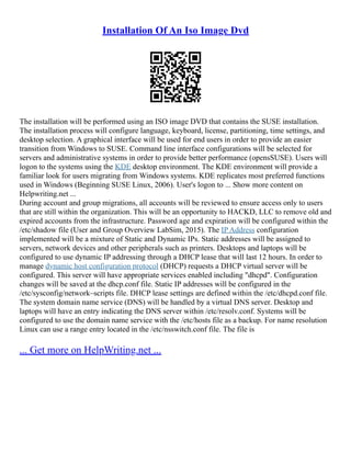 Installation Of An Iso Image Dvd
The installation will be performed using an ISO image DVD that contains the SUSE installation.
The installation process will configure language, keyboard, license, partitioning, time settings, and
desktop selection. A graphical interface will be used for end users in order to provide an easier
transition from Windows to SUSE. Command line interface configurations will be selected for
servers and administrative systems in order to provide better performance (opensSUSE). Users will
logon to the systems using the KDE desktop environment. The KDE environment will provide a
familiar look for users migrating from Windows systems. KDE replicates most preferred functions
used in Windows (Beginning SUSE Linux, 2006). User's logon to ... Show more content on
Helpwriting.net ...
During account and group migrations, all accounts will be reviewed to ensure access only to users
that are still within the organization. This will be an opportunity to HACKD, LLC to remove old and
expired accounts from the infrastructure. Password age and expiration will be configured within the
/etc/shadow file (User and Group Overview LabSim, 2015). The IP Address configuration
implemented will be a mixture of Static and Dynamic IPs. Static addresses will be assigned to
servers, network devices and other peripherals such as printers. Desktops and laptops will be
configured to use dynamic IP addressing through a DHCP lease that will last 12 hours. In order to
manage dynamic host configuration protocol (DHCP) requests a DHCP virtual server will be
configured. This server will have appropriate services enabled including "dhcpd". Configuration
changes will be saved at the dhcp.conf file. Static IP addresses will be configured in the
/etc/sysconfig/network–scripts file. DHCP lease settings are defined within the /etc/dhcpd.conf file.
The system domain name service (DNS) will be handled by a virtual DNS server. Desktop and
laptops will have an entry indicating the DNS server within /etc/resolv.conf. Systems will be
configured to use the domain name service with the /etc/hosts file as a backup. For name resolution
Linux can use a range entry located in the /etc/nsswitch.conf file. The file is
... Get more on HelpWriting.net ...
 