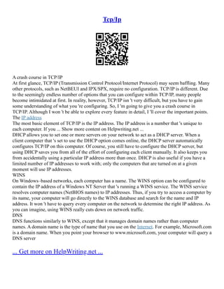 Tcp/Ip
A crash course in TCP/IP
At first glance, TCP/IP (Transmission Control Protocol/Internet Protocol) may seem baffling. Many
other protocols, such as NetBEUI and IPX/SPX, require no configuration. TCP/IP is different. Due
to the seemingly endless number of options that you can configure within TCP/IP, many people
become intimidated at first. In reality, however, TCP/IP isn 't very difficult, but you have to gain
some understanding of what you 're configuring. So, I 'm going to give you a crash course in
TCP/IP. Although I won 't be able to explore every feature in detail, I 'll cover the important points.
The IP address
The most basic element of TCP/IP is the IP address. The IP address is a number that 's unique to
each computer. If you ... Show more content on Helpwriting.net ...
DHCP allows you to set one or more servers on your network to act as a DHCP server. When a
client computer that 's set to use the DHCP option comes online, the DHCP server automatically
configures TCP/IP on this computer. Of course, you still have to configure the DHCP server, but
using DHCP saves you from all of the effort of configuring each client manually. It also keeps you
from accidentally using a particular IP address more than once. DHCP is also useful if you have a
limited number of IP addresses to work with; only the computers that are turned on at a given
moment will use IP addresses.
WINS
On Windows–based networks, each computer has a name. The WINS option can be configured to
contain the IP address of a Windows NT Server that 's running a WINS service. The WINS service
resolves computer names (NetBIOS names) to IP addresses. Thus, if you try to access a computer by
its name, your computer will go directly to the WINS database and search for the name and IP
address. It won 't have to query every computer on the network to determine the right IP address. As
you can imagine, using WINS really cuts down on network traffic.
DNS
DNS functions similarly to WINS, except that it manages domain names rather than computer
names. A domain name is the type of name that you use on the Internet. For example, Microsoft.com
is a domain name. When you point your browser to www.microsoft.com, your computer will query a
DNS server
... Get more on HelpWriting.net ...
 