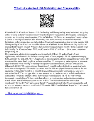 What Is Centralized SSL Scalability And Manageability
Centralized SSL Certificate Support: SSL Scalability and Manageability More businesses are going
online to store and share information aswell as host sensitive documents. Hosting and scale secure
websites are becoming more important. Prior to Windows 2012 there are a couple of changes when
it comes to hosting secure sites: SSL Scalability: in a multi–tenanted environment there are
limitations on how many sites can be hosted on Windows Server resulting in a low site–density SSL
Manageability: Certificated are stored locally on each Widows Server. This means they need to be
managed individually on each Windows Server. Renewing certificates must be done on each Server
individually On Windows Server 2012, the Centralized SSL Certificate ... Show more content on
Helpwriting.net ...
Developers and administrators usually need to run both ASP.net 3.5 and ASP.net 4.5 web
applications and also need the ability to manage both of them properly. IIS 8.0 supports managing
both ASP.NET 3.5 and APS.NET 4.5 applications both the graphical IIS Manager tool as well as IIS'
command–line tools. Both graphical and command line IIS management tools separate in a version
specific manner when reading or writing configuration information for ASP.NET applications.
(Microsoft, 2012) FTP Logon Attempt Restrictions A possible vulnerability for a server is a brute–
force attack through the FTP service. Accounts used for FTP are physical user accounts on the host
operating system, theoretically it is possible to guess the administrator username one you have
determined the FTP server type. Once a user account has been discovered, a malicious client can
connect to a server and attempt a brute–force attack on the account. IIS 7.5 the FTP service
introduced extensibility APIs that granted developers to create custom authentication providers,
which allows non–Windows accounts access to FTP. This reduces the surface attack area
significantly for the FTP service because these FTP accounts are not valid Windows accounts, and
so have no access to resources outside the FTP service. IIS 8.0 on Windows Server 2012, Microsoft
has added a built–in
... Get more on HelpWriting.net ...
 