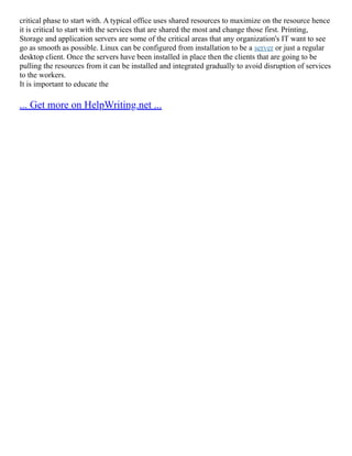 critical phase to start with. A typical office uses shared resources to maximize on the resource hence
it is critical to start with the services that are shared the most and change those first. Printing,
Storage and application servers are some of the critical areas that any organization's IT want to see
go as smooth as possible. Linux can be configured from installation to be a server or just a regular
desktop client. Once the servers have been installed in place then the clients that are going to be
pulling the resources from it can be installed and integrated gradually to avoid disruption of services
to the workers.
It is important to educate the
... Get more on HelpWriting.net ...
 