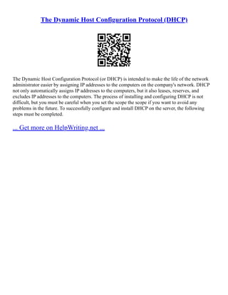The Dynamic Host Configuration Protocol (DHCP)
The Dynamic Host Configuration Protocol (or DHCP) is intended to make the life of the network
administrator easier by assigning IP addresses to the computers on the company's network. DHCP
not only automatically assigns IP addresses to the computers, but it also leases, reserves, and
excludes IP addresses to the computers. The process of installing and configuring DHCP is not
difficult, but you must be careful when you set the scope the scope if you want to avoid any
problems in the future. To successfully configure and install DHCP on the server, the following
steps must be completed.
... Get more on HelpWriting.net ...
 